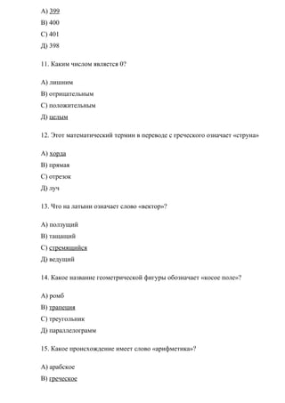 А) 399
В) 400
С) 401
Д) 398
11. Каким числом является 0?
А) лишним
В) отрицательным
С) положительным
Д) целым
12. Этот математический термин в переводе с греческого означает «струна»
А) хорда
В) прямая
С) отрезок
Д) луч
13. Что на латыни означает слово «вектор»?
А) ползущий
В) тащащий
С) стремящийся
Д) ведущий
14. Какое название геометрической фигуры обозначает «косое поле»?
А) ромб
В) трапеция
С) треугольник
Д) параллелограмм
15. Какое происхождение имеет слово «арифметика»?
А) арабское
В) греческое
 