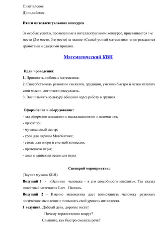 С) китайское
Д) индийское
Итоги интеллектуального конкурса
За особые успехи, проявленные в интеллектуальном конкурсе, присваивается 1-е
место (2-е место, 3-е место) за звание «Самый умный математик» и награждаются
грамотами и сладкими призами.
Математический КВН
Цели проведения:
1. Прививать любовь к математике.
2. Способствовать развитию смекалки, эрудиции, умению быстро и четко излагать
свои мысли, логически рассуждать.
3. Воспитывать культуру общения через работу в группах.
Оформление и оборудование:
- зал оформлен плакатами с высказываниями о математике;
- проектор;
- музыкальный центр;
- трон для царицы Математики;
- столы для жюри и счетной комиссии;
- протоколы игры;
- диск с записями песен для игры
Сценарий мероприятия:
(Звучит музыка КВН)
Ведущий 1 - «Величие человека – в его способности мыслить». Так сказал
известный математик Блез Паскаль.
Ведущий 2 - Именно математика дает возможность человеку развивать
логическое мышление и повышать свой уровень интеллекта.
1 ведущий. Добрый день, дорогие гости!
Почему торжественно вокруг?
Слышите, как быстро смолкла речь?
 