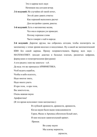 Это о царице всех наук
Начинаем мы сегодня вечер.
2-й ведущий. Не случайно ей такой почет,
Это ей дано давать ответы:
Как хороший выполнить расчет
Для постройки здания, ракеты.
1-й ведущий. Есть о математике молва,
Что она в порядок ум приводит.
Потому хорошие слова
Часто говорят о ней в народе.
2-й ведущий. Дорогие друзья, мы собрались сегодня, чтобы посмотреть на
математику с точки зрения веселых и находчивых. Ну а какой же математический
КВН без самой царицы. Прошу поприветствовать Царицу всех наук –
МАТЕМАТИКУ. (входят девочки в бальных платьях, расшитых цифрами,
формулами и геометрическими фигурами)
А кто рядом с нею вы заметьте – кА
Да ведь это же принцесса АРИФМЕТИКА.
Чтоб водить корабли,
Чтобы в небо взлететь,
Надо многое знать,
Надо много уметь
И при этом, и при этом,
Вы заметьте-ка,
Очень важная наука
Арифметика!
(В это время исполняют гимн математике.)
В глубокой древности, древности, древности,
Когда науки были выше повседневности
Герон, Фалес и Архимед обогатили белый свет,
И нам послали зажигательный привет.
Припев.
Во славу науки
Мы клятву верности,
дерзости,
 