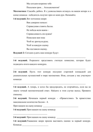 Мы сегодня искренне тебе
Посылаем гром… Аплодисментов!
Математика: Спасибо, ребята. Я с удовольствием останусь на вашем вечере и в
конце команда - победитель получит приз из моих рук. Начинайте.
1-й ведущий. Вот почтенное жюри
Вам доверено немало:
Справедливо ставить баллы.
Не победа всем важна –
Справедливость им нужна!
Пожелаем вам пока
Чтоб не дрогнула рука;
Чтоб за каждую сценку
Вы поставили оценку.
Ведущий 2: Сегодня судить наш конкурс будут:
__________________________________________________________________
1-й ведущий. Разрешите представить счетную комиссию, которая будет
подводить итоги каждого конкурса.
__________________________________________________________________
2-й ведущий. Пусть этот конкурс послужит стартовой площадкой для
увлекательных путешествий в мире математики. Итак, сегодня у нас участвуют
команды
__________________________________________________________________
1-й ведущий. А теперь, я хотел бы предупредить, не огорчайтесь, если вы не
знаете точный математический ответ. Найдите в этом случае выход. Проявите
смекалку.
2-й ведущий. Начинаем первый конкурс – «Приветствие». За приветствие
максимальное количество баллов – 4.
Приглашаем на сцену команду ________________________________
1-й ведущий. Приглашаем на сцену команду
_______________________________
2-й ведущий. Приглашаем на сцену команду _______________________________
1-й ведущий.Уважаемое жюри просим выставить оценки за первый конкурс.
Команда ________________________
 