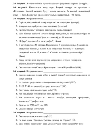 2-й ведущий. А сейчас счетная комиссия объявит результаты первого конкурса.
1-й ведущий. Продолжаем нашу игру. Второй конкурс по традиции –
«Разминка». Каждой команде будут заданы вопросы. За каждый правильный
ответ – 1 балл. Если ответ не совсем точный, но остроумный – 0,5 балла.
2-й ведущий. Вопросы команде __________________________
1. Отрезок, соединяющий точку окружности с ее центром. (радиус)
2. Утверждение, требующее доказательства. (теорема)
3. Прямоугольник, у которого все стороны равны. (квадрат)
4. Если поздней осенью в 10 часов вечера идет дождь, то возможна ли через 48
часов солнечная погода? (нет, т.к. опять будет 10 вечера).
5. Шофер-5, пешеход-7, а катастрофа-?(11букв).
6. В автобусе ехало 50 человек. На остановке 7 человек вошли, а 3 вышли; на
следующей вошел 1, а вышли 4; на следующей 5 вошли, 4 – вышли; на
следующей вышли 15, вошли – 2. Сколько остановок сделал автобус?
(Пять).
7. Какое из этих слов не относится к математике: отрезок, гипотенуза,
дискант, косинус? (дискант)
8. Сколько лет спала Спящая Красавица из сказки Шарля Перо? (100)
1-й ведущий. Вопросы команде ____________________________________
1. Сколько горошин может войти в пустой стакан? (нисколько, горошины не
могут ходить)
2. На сколько градусов могут поворачивать голову совы? (2700
)
3. 52
=25, 72
=49, а сколько будет угол в квадрате? (900
)
4. Чему равно произведение всех цифр? (0)
5. Как называется ограниченная часть прямой? (отрезок)
6. Как называется наука о числах: алгебра, геометрия, арифметика,
математика? (арифметика)
7. Делится ли 2727 на 9? (да, 303)
8. Сколько граней у куба? (6)
2-й ведущий. Вопросы команде ________________________________
1. Сколько полных недель в году? (52)
2. На двух руках 10 пальцев. Сколько пальцев на 10 руках? (50)
3. Двое играли в шахматы 4 часа. Сколько часов играл каждый? (4 часа)
 