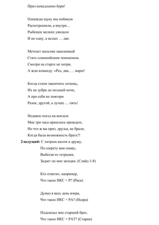 Приз немедленно бери!
Однажды щуку мы поймали
Распотрошили, а внутри…
Рыбешек мелких увидали
И не одну, а целых … две.
Мечтает мальчик закаленный
Стать олимпийским чемпионом.
Смотри на старте не хитри,
А жди команду: «Раз, два, … марш!
Когда стихи закончить хочешь,
Их не зубри до поздней ночи,
А про себя их повтори
Разок, другой, а лучше … пять!
Недавно поезд на вокзале
Мне три часа пришлось прождать.
Но что ж вы приз, друзья, не брали,
Когда была возможность брать?!
2-ведущий: С хитрым иксом я дружу,
По секрету вам скажу,
Выбегая из тетрадки,
Задает он мне загадки. (Слайд 1-8)
Кто ответит, например,
Что такое ИКС + Р? (Риск)
Думал я весь день вчера,
Что такое ИКС + РА? (Искра)
Подсказал мне старший брат,
Что такое ИКС + РАТ? (Старик)
 