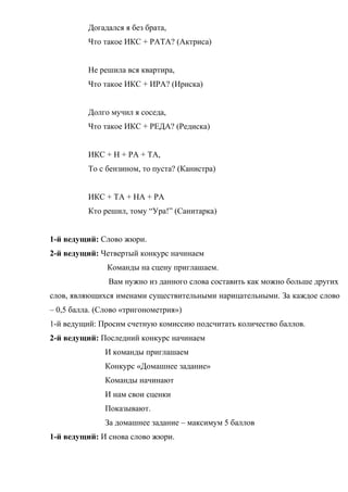 Догадался я без брата,
Что такое ИКС + РАТА? (Актриса)
Не решила вся квартира,
Что такое ИКС + ИРА? (Ириска)
Долго мучил я соседа,
Что такое ИКС + РЕДА? (Редиска)
ИКС + Н + РА + ТА,
То с бензином, то пуста? (Канистра)
ИКС + ТА + НА + РА
Кто решил, тому “Ура!” (Санитарка)
1-й ведущий: Слово жюри.
2-й ведущий: Четвертый конкурс начинаем
Команды на сцену приглашаем.
Вам нужно из данного слова составить как можно больше других
слов, являющихся именами существительными нарицательными. За каждое слово
– 0,5 балла. (Слово «тригонометрия»)
1-й ведущий: Просим счетную комиссию подсчитать количество баллов.
2-й ведущий: Последний конкурс начинаем
И команды приглашаем
Конкурс «Домашнее задание»
Команды начинают
И нам свои сценки
Показывают.
За домашнее задание – максимум 5 баллов
1-й ведущий: И снова слово жюри.
 