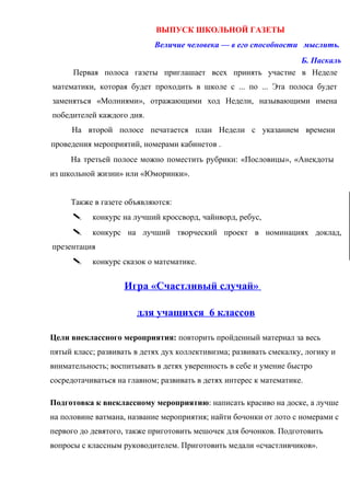 ВЫПУСК ШКОЛЬНОЙ ГАЗЕТЫ
Величие человека — в его способности мыслить.
Б. Паскаль
Первая полоса газеты приглашает всех принять участие в Неделе
математики, которая будет проходить в школе с ... по ... Эта полоса будет
заменяться «Молниями», отражающими ход Недели, называющими имена
победителей каждого дня.
На второй полосе печатается план Недели с указанием времени
проведения мероприятий, номерами кабинетов .
На третьей полосе можно поместить рубрики: «Пословицы», «Анекдоты
из школьной жизни» или «Юморинки».
Также в газете объявляются:
 конкурс на лучший кроссворд, чайнворд, ребус,
 конкурс на лучший творческий проект в номинациях доклад,
презентация
 конкурс сказок о математике.
Игра «Счастливый случай»
для учащихся 6 классов
Цели внеклассного мероприятия: повторить пройденный материал за весь
пятый класс; развивать в детях дух коллективизма; развивать смекалку, логику и
внимательность; воспитывать в детях уверенность в себе и умение быстро
сосредотачиваться на главном; развивать в детях интерес к математике.
Подготовка к внеклассному мероприятию: написать красиво на доске, а лучше
на половине ватмана, название мероприятия; найти бочонки от лото с номерами с
первого до девятого, также приготовить мешочек для бочонков. Подготовить
вопросы с классным руководителем. Приготовить медали «счастливчиков».
 