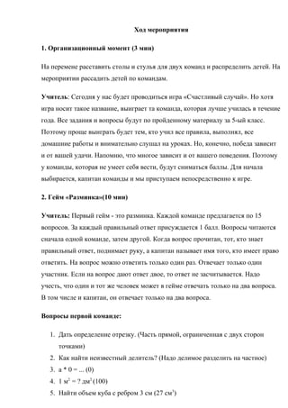 Ход мероприятия
1. Организационный момент (3 мин)
На перемене расставить столы и стулья для двух команд и распределить детей. На
мероприятии рассадить детей по командам.
Учитель: Сегодня у нас будет проводиться игра «Счастливый случай». Но хотя
игра носит такое название, выиграет та команда, которая лучше училась в течение
года. Все задания и вопросы будут по пройденному материалу за 5-ый класс.
Поэтому проще выиграть будет тем, кто учил все правила, выполнял, все
домашние работы и внимательно слушал на уроках. Но, конечно, победа зависит
и от вашей удачи. Напомню, что многое зависит и от вашего поведения. Поэтому
у команды, которая не умеет себя вести, будут сниматься баллы. Для начала
выбирается, капитан команды и мы приступаем непосредственно к игре.
2. Гейм «Разминка»(10 мин)
Учитель: Первый гейм - это разминка. Каждой команде предлагается по 15
вопросов. За каждый правильный ответ присуждается 1 балл. Вопросы читаются
сначала одной команде, затем другой. Когда вопрос прочитан, тот, кто знает
правильный ответ, поднимает руку, а капитан называет имя того, кто имеет право
ответить. На вопрос можно ответить только один раз. Отвечает только один
участник. Если на вопрос дают ответ двое, то ответ не засчитывается. Надо
учесть, что один и тот же человек может в гейме отвечать только на два вопроса.
В том числе и капитан, он отвечает только на два вопроса.
Вопросы первой команде:
1. Дать определение отрезку. (Часть прямой, ограниченная с двух сторон
точками)
2. Как найти неизвестный делитель? (Надо делимое разделить на частное)
3. а * 0 = ... (0)
4. 1 м2
= ? дм2
(100)
5. Найти объем куба с ребром 3 см (27 см3
)
 