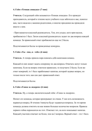 4. Гейм «Темная лошадка» (7 мин)
Учитель: Следующий гейм называется «Темная лошадка». Его проведет
преподаватель, который в течение всего учебного года заботился о вас, помогал
вам, часто виделся с вашими родителями, и многие праздники вы проводили
вместе с ним.
- Приглашается классный руководитель. Тем, кто угадал, кого пригласили,
прибавляется 1 балл. Затем классный руководитель задает по два вопроса каждой
команде. За правильный ответ прибавляется еще по 2 балла.
Подсчитываются баллы за проведенные конкурсы.
5. Гейм «Ты - мне, я - тебе» (6 мин)
Учитель: А теперь пришла пора показать себя капитанам команд.
Каждый из них может задать сопернику по два вопроса. Отвечать могут только
капитаны. Если на вопрос ответили правильно, то получаете 2 балла. Если же
ответ неверный, то 1 балл зарабатывает капитан, который задавал вопрос, но
только после того, как сам дает правильный ответ.
Подсчитываются баллы.
6. Гейм «Гонка за лидером» (6 мин)
Учитель: Ну, а теперь заключительный гейм: «Гонка за лидером».
Начнет его команда, которая проигрывает по очкам. У нее есть возможность
вырваться вперед. В течение 1минуты будут задаваться вопросы. За это время
команда должна ответить на как можно большее количество вопросов. Правила
первого гейма переносятся на этот. Отвечает тот, на кого показывает капитан.
Каждый участник отвечает не более, чем на 2 вопроса. Верный ответ - это 1 балл.
 