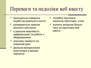 Переваги та недоліки веб квесту
 виконуються завдання
подібні до реального життя
 розвиваються навички
високого мислення
 є реальна можливість
диференціації та роботи з
обдарованими
 можливо провести за
спарений урок
 реальне використання
комп’ютера в процесі
навчання
 потрібна ґрунтовна
лексична підготовка учнів
 вчитель витрачає багато
часу на підготовку веб
квесту
 