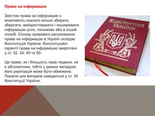 Право на інформацію
Змістом права на інформацію є
можливість кожного вільно збирати,
зберігати, використовувати і поширювати
інформацію усно, письмово або в інший
спосіб. Основу правового регулювання
права на інформацію в Україні складає
Конституція України. Конституційні
гарантії права на інформацію закріплені
у ст. 32, 34, 40 та 50.
Це право, як і більшість прав людини, не
є абсолютним, тобто у деяких випадках
його реалізація може бути обмежена.
Перелік цих випадків наводиться у ст. 34
Конституції України.
 