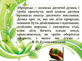 «Природа — колиска дитячої думки, і
треба прагнути, щоб кожна дитина
пройшла школу дитячого мислення.
Думка про те, що ми діти природи,
повинні бути дбайливими і вдячними,
особливо виразна і хвилююча тоді,
коли діти бачать плоди землі,
замислюються, як треба оберігати
джерело, з якого ми п’ємо .»
В. О. Сухомлинський
 