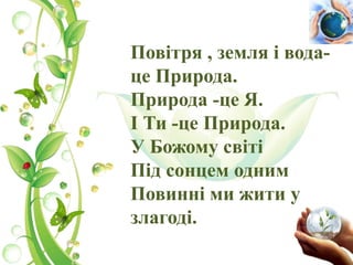 Повітря , земля і вода-
це Природа.
Природа -це Я.
І Ти -це Природа.
У Божому світі
Під сонцем одним
Повинні ми жити у
злагоді.
 
