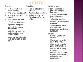 Reading
 Look through the
letter and say:
 Who wrote the letter?
 What is the letter
about?
 Read the letter and:
- finish the sentences
-agree or disagree
-correct the wrong
statements
-put the parts of the
sentences into the
correct order
-make up questions to
each paragraph of the
letter
Speaking
 Tell us about your
pal-mal
 Ask him/her questions
 Tell us what your
friend wrote in the
letter
Writing a letter
 Some exercise to
practice using of
language:
- Write down certain
parts of speech
- Make up passive
- Correct the mistakes
вставка
- Rewrite the letter
changing the
underlined words into
synonyms
Writing
o How do you begin a
letter?
o Where do you write
down the date?
o What are the main
parts of the letter?
o Write a letter using
the plan.
o Write a similar letter
to your friend back
answering the
questions.
 