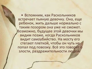 • Вспомним, как Раскольников
встречает пьяную девочку. Она, еще
ребенок, жить дальше нормально с
таким позором она уже не сможет.
Возможно, будущее этой девочки мы
видим позже, когда Раскольников
видит самоубийство. На мосту его
стегают плеткой, чтобы он чуть не
попал под повозку. Всё это говорит о
злости, раздражительности людей.
 