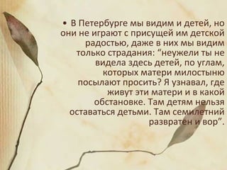 • В Петербурге мы видим и детей, но
они не играют с присущей им детской
радостью, даже в них мы видим
только страдания: “неужели ты не
видела здесь детей, по углам,
которых матери милостыню
посылают просить? Я узнавал, где
живут эти матери и в какой
обстановке. Там детям нельзя
оставаться детьми. Там семилетний
развратен и вор”.
 