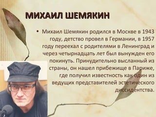 МИХАИЛ ШЕМЯКИНМИХАИЛ ШЕМЯКИН
• Михаил Шемякин родился в Москве в 1943
году, детство провел в Германии, в 1957
году переехал с родителями в Ленинград и
через четырнадцать лет был вынужден его
покинуть. Принудительно высланный из
страны, он нашел прибежище в Париже,
где получил известность как один из
ведущих представителей эстетического
диссидентства.
 