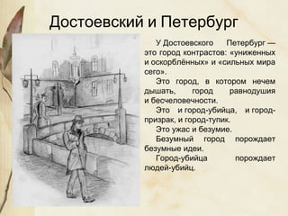 У Достоевского Петербург —
это город контрастов: «униженных
и оскорблённых» и «сильных мира
сего».
Это город, в котором нечем
дышать, город равнодушия
и бесчеловечности.
Это и город-убийца, и город-
призрак, и город-тупик.
Это ужас и безумие.
Безумный город порождает
безумные идеи.
Город-убийца порождает
людей-убийц.
Достоевский и Петербург
 