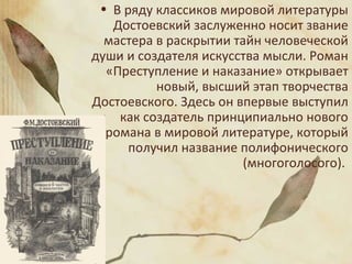 • В ряду классиков мировой литературы
Достоевский заслуженно носит звание
мастера в раскрытии тайн человеческой
души и создателя искусства мысли. Роман
«Преступление и наказание» открывает
новый, высший этап творчества
Достоевского. Здесь он впервые выступил
как создатель принципиально нового
романа в мировой литературе, который
получил название полифонического
(многоголосого).
 