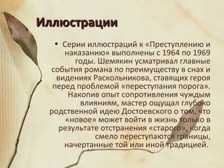 ИллюстрацииИллюстрации
• Серии иллюстраций к «Преступлению и
наказанию» выполнены с 1964 по 1969
годы. Шемякин усматривал главные
события романа по преимуществу в снах и
видениях Раскольникова, ставящих героя
перед проблемой «переступания порога».
Накопив опыт сопротивления чуждым
влияниям, мастер ощущал глубоко
родственной идею Достоевского о том, что
«новое» может войти в жизнь только в
результате отстранения «старого», когда
смело переступаются границы,
начертанные той или иной традицией.
 