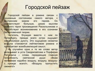 Городской пейзаж в романе связан с
душевным состоянием самого автора, с
внутренним миром его героев. Он
соответствует больным, диким мыслям
главного героя произведения Раскольникова и
способствует возникновению в его сознании
бесчеловечной теории.
Читатель, блуждая вместе с ним по
Петербургу, прежде всего остро ощущает
невыносимую духоту. Это ощущение нехватки
воздуха становится лейтмотивом романа и
приобретает всеобъемлющий смысл.
Не случайно одни и те же слова автор
вкладывает в уста Свидригайлова и Порфирия
Петровича – слова, передающие главную
потребность смятенной души: «Всем
человекам надобно воздуху, воздуху, воздуху-
с…прежде всего!», «Воздуху пропустить
свежего!»
Городской пейзаж
 