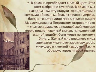 • В романе преобладает желтый цвет. Этот
цвет выбран не случайно. В романе мы
находим комнату старухи- процентщицы с
желтыми обоями, мебель из желтого дерева,
бледно –желтое лицо героя, желтое лицо у
Мармеладова, на Петровском острове – ярко
– желтые домишки, в полицейской конторе
герою подают «желтый стакан, наполненный
желтой водой», Соня живет по желтому
билету. Желтый мир внешнего мира
адекватен желчному характеру героя,
живущего в «желтой каморке». Таким
образом, город и герой едины.
 