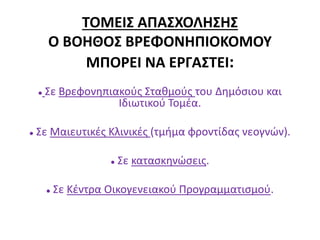 ΤΟΜΕΙΣ ΑΠΑΣΧΟΛΗΣΗΣ
Ο ΒΟΗΘΟΣ ΒΡΕΦΟΝΗΠΙΟΚΟΜΟΥ
ΜΠΟΡΕΙ ΝΑ ΕΡΓΑΣΤΕΙ:
 Σε Βρεφονηπιακούς Σταθμούς του Δημόσιου και
Ιδιωτικού Τομέα.
 Σε Μαιευτικές Κλινικές (τμήμα φροντίδας νεογνών).
 Σε κατασκηνώσεις.
 Σε Κέντρα Οικογενειακού Προγραμματισμού.
 