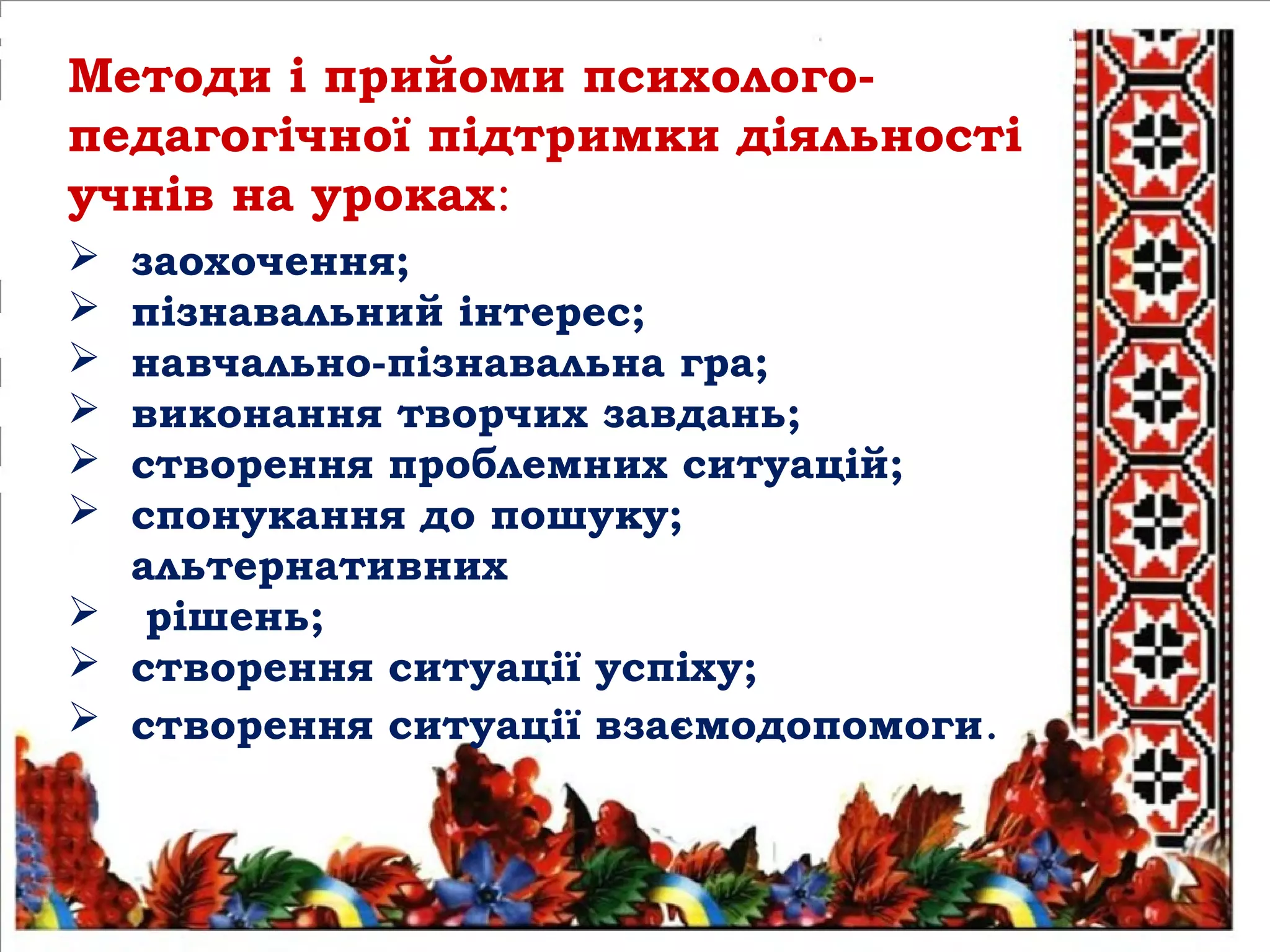  заохочення;
 пізнавальний інтерес;
 навчально-пізнавальна гра;
 виконання творчих завдань;
 створення проблемних ситуацій;
 спонукання до пошуку;
альтернативних
 рішень;
 створення ситуації успіху;
 створення ситуації взаємодопомоги.
Методи і прийоми психолого-
педагогічної підтримки діяльності
учнів на уроках:
 