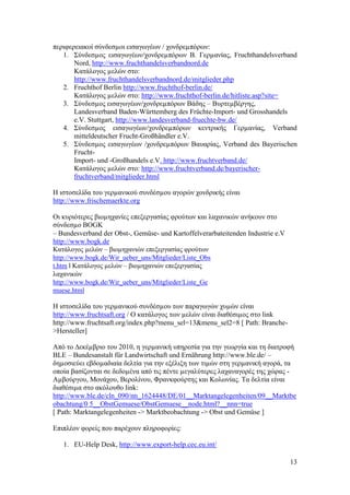13
πεξηθεξεηαθνί ζχλδεζµνη εηζαγσγέσλ / ρνλδξεµπφξσλ:
1. ΢χλδεζµνο εηζαγσγέσλ/ρνλδξεµπφξσλ Β. Γεξµαλίαο, Fruchthandelsverband
Nord, http://www.fruchthandelsverbandnord.de
Καηάινγνο µειψλ ζην:
http://www.fruchthandelsverbandnord.de/mitglieder.php
2. Fruchthof Berlin http://www.fruchthof-berlin.de/
Καηάινγνο µειψλ ζην: http://www.fruchthof-berlin.de/hitliste.asp?site=
3. ΢χλδεζµνο εηζαγσγέσλ/ρνλδξεµπφξσλ Βάδεο – Βπξηεµβέξγεο,
Landesverband Baden-Württemberg des Früchte-Import- und Grosshandels
e.V. Stuttgart, http://www.landesverband-fruechte-bw.de/
4. ΢χλδεζµνο εηζαγσγέσλ/ρνλδξεµπφξσλ θεληξηθήο Γεξµαλίαο, Verband
mitteldeutscher Frucht-Großhändler e.V.
5. ΢χλδεζµνο εηζαγσγέσλ /ρνλδξεµπφξσλ Βαπαξίαο, Verband des Bayerischen
Frucht-
Import- und -Großhandels e.V. http://www.fruchtverband.de/
Καηάινγνο µειψλ ζην: http://www.fruchtverband.de/bayerischer-
fruchtverband/mitglieder.html
Ζ ηζηνζειίδα ηνπ γεξµαληθνχ ζπλδέζµνπ αγνξψλ ρνλδξηθήο είλαη
http://www.frischemaerkte.org
Οη θπξηφηεξεο βηνµεραλίεο επεμεξγαζίαο θξνχησλ θαη ιαραληθψλ αλήθνπλ ζην
ζχλδεζµν BOGK
– Bundesverband der Obst-, Gemüse- und Kartoffelverarbateitenden Industrie e.V
http://www.bogk.de
Καηάινγνο µειψλ – βηνµεραληψλ επεμεξγαζίαο θξνχησλ
http://www.bogk.de/Wir_ueber_uns/Mitglieder/Liste_Obs
t.htm l Καηάινγνο µειψλ – βηνµεραληψλ επεμεξγαζίαο
ιαραληθψλ
http://www.bogk.de/Wir_ueber_uns/Mitglieder/Liste_Ge
muese.html
Ζ ηζηνζειίδα ηνπ γεξµαληθνχ ζπλδέζµνπ ησλ παξαγσγψλ ρπµψλ είλαη
http://www.fruchtsaft.org / Ο θαηάινγνο ησλ µειψλ είλαη δηαζέζηµνο ζην link
http://www.fruchtsaft.org/index.php?menu_sel=13&menu_sel2=8 [ Path: Branche-
>Hersteller]
Απφ ην ∆εθέµβξην ηνπ 2010, ε γεξµαληθή ππεξεζία γηα ηελ γεσξγία θαη ηε δηαηξνθή
BLE – Bundesanstalt für Landwirtschaft und Ernährung http://www.ble.de/ –
δεµνζηεχεη εβδνµαδηαία δειηία γηα ηελ εμέιημε ησλ ηηµψλ ζηε γεξµαληθή αγνξά, ηα
νπνία βαζίδνληαη ζε δεδνµέλα απφ ηηο πέληε µεγαιχηεξεο ιαραλαγνξέο ηεο ρψξαο -
Αµβνχξγνπ, Μνλάρνπ, Βεξνιίλνπ, Φξαλθθνχξηεο θαη Κνισλίαο. Σα δειηία είλαη
δηαζέζηµα ζην αθφινπζν link:
http://www.ble.de/cln_090/nn_1624448/DE/01__Marktangelegenheiten/09__Marktbe
obachtung/0 5__ObstGemuese/ObstGemuese__node.html?__nnn=true
[ Path: Marktangelegenheiten -> Marktbeobachtung -> Obst und Gemüse ]
Δπηπιένλ θνξείο πνπ παξέρνπλ πιεξνθνξίεο:
1. EU-Help Desk, http://www.export-help.cec.eu.int/
 
