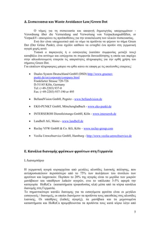 5
Δ. Συςκευαςια και Waste Avoidance Law/Green Dot
Ο λφκνο γηα ηε ζπζθεπαζία θαη απνθπγή δεκηνπξγίαο απνξξηκκάησλ -
Verordnung über die Vermeidung und Verwertung von Verpackungsabfällen, or
VerpackV- επηθπξψλεη ηηο πξνυπνζέζεηο γηα ηελ αλαθχθισζε ησλ πιηθψλ ζπζθεπαζίαο.
Δλψ δελ είλαη ππνρξεσηηθφ απφ ην λφκν ηα πξντφληα λα θέξνπλ ην ζήκα Green
Dot (Der Grüne Punkt), είλαη ζρεδφλ απίζαλν λα εληαρζεί έλα πξντφλ ζηε γεξκαληθή
αγνξά ρσξίο απηφ.
Σππηθά ν παξαγσγφο ή ν εηζαγσγέαο (θαηφπηλ ζπκθσλίαο κεηαμχ ηνπο)
θαηαβάιεη έλα αληίηηκν θαη εηζέξρεηαη ζε ζπκθσλία δαλεηνδφηεζεο ε νπνία θαη παξέρεη
ζηελ αδεηνδνηνπκελε εηαηξεία ηηο απαξαίηεηεο πιεξνθνξίεο γηα ηελ νξζή ρξήζε ηνπ
ζήκαηνο Green Dot.
Γηα επηπιενλ πιεξνθνξηεο κπνξεη λα εξζεη θαλεη ζε επαθε κε ηηο αθνινπζεο εηαηξεηεο:
 Duales System Deutschland GmbH (DSD) http://www.gruener-
punkt.de/en/corporate/company.html
Frankfurter Strasse 720-726
D-51145 Köln, Germany
Tel: (+49-2203) 937-0
Fax: (+49-2203) 937-190 or 495
 BellandVision GmbH, Pegnitz - www.bellandvision.de
 EKO-PUNKT GmbH, Mönchengladbach - www.eko-punkt.de
 INTERSEROH Dienstleistungs-GmbH, Köln - www.interseroh.de
 Landbell AG, Mainz - www.landbell.de
 Reclay VFW GmbH & Co. KG, Köln – www.reclay-group.com
 Veolia Umweltservice GmbH, Hamburg - http://www.veolia-umweltservice.de
Ε. Κανάλια διανομήσ φρέςκων φρούτων ςτη Γερμανία
Ι. Λιανεμπόριο
Ζ γεξκαληθή αγνξά θπξηαξρείηαη απφ κεγάιεο αιπζίδεο ιηαληθήο πψιεζεο, πνπ
αληηπξνζσπεχνπλ πεξηζζφηεξν απφ ην 75% ησλ πσιήζεσλ ηνπ ζπλφινπ ησλ
θξνχησλ θαη ιαραληθψλ. Πεξίπνπ ην 20% ηεο αγνξάο είλαη ην κεξίδην ησλ κηθξψλ
καλάβηθσλ θαη ππαίζξησλ ιατθψλ αγνξψλ, ελσ ην ππφινηπν 3-5% αθνξά ηελ
θαηεγνξία HoReCa (θαηαζηήκαηα ηξνθνδνζίαο θιπ) κέζα απφ ηα θχξηα θαλάιηα
δηαλνκήο ζηε Γεξκαλία.
Σν ζεκαληηθφηεξν θαλάιη δηαλνκεο γηα ηα εηζαγφκελα θξνχηα είλαη νη κεγάινη
εηζαγσγείο / δηαλνκείο, νη νπνίνη δηαλέκνπλ ηα πξντφληα ηνπο απεπζείαο ζηηο αιπζίδεο
ιηαληθεο. Οη ππαίζξηεο (ιατθέο αγνξέο), ηα καλάβηθα θαη ηα κεκνλσκέλα
θαηαζηήκαηα θαη HoReCa πξνκεζεπνληαη ηα πξντφληα ηνπο θαηά θχξην ιφγν απφ
 
