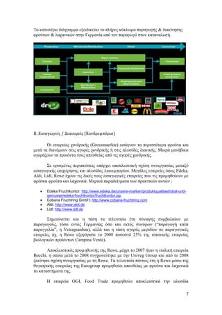 7
Σν θαησηέξσ δηάγξακκα εμεηδηθεχεη ην πιήξεο θχθισκα παξαγσγήο & δηαθίλεζεο
θξνχησλ & ιαραληθψλ ζηελ Γεξκαλία απφ ηνλ παξαγσγφ ζηνλ θαηαλαισηή.
ΙΙ. Ειςαγωγείσ / ∆ιανοµείσ (Χονδρεμπόριο)
Οη εηαηξείεο ρνλδξηθήο (Grossmaerkte) εηζάγνπλ ηα πεξηζζφηεξα θξνχηα θαη
κεηά ηα δηαλέκνπλ ζηηο αγνξέο ρνλδξηθήο ή ζηηο αιπζίδεο ιηαληθήο. Μηθξά καλάβηθα
αγνξάδνπλ ηα πξνηφληα ηνπο απεπζείαο απφ ηηο αγνξέο ρνλδξηθήο.
΢ε νξηζµέλεο πεξηπηψζεηο ππάξρεη απνθιεηζηηθή ζρέζε ζπλεξγαζίαο µεηαμχ
εηζαγσγηθήο επηρείξεζεο θαη αιπζίδαο ιηαλεµπνξίνπ. Μεγάιεο εηαηξείεο φπσο Edeka,
Aldi, Lidl, Rewe έρνπλ ηηο δηθέο ηνπο εηζαγσγηθέο εηαηξείεο πνπ ηηο πξνκεζεχνπλ κε
θξέζθα θξνχηα θαη ιαραληθά. Μεξηθά παξαδείγκαηα ησλ πξαθηηθψλ απηψλ :
 Edeka Fruchtkontor: http://www.edeka.de/unsere-marken/produktqualitaet/obst-und-
gemuese/edeka-fruchtkontor/fruchtkontor.jsp
 Cobana Fruchtring GmbH, http://www.cobana-fruchtring.com
 Aldi: http://www.aldi.de
 Lidl: http://www.lidl.de
΢εκεηψλεηαη θαη ε ηάζε ηα ηειεπηαία έηε ζχλαςεο ζπκβνιαίσλ κε
παξαγσγνχο, ηφζν εληφο Γεξµαλίαο φζν θαη εθηφο ζπλφξσλ (“παξαγσγή θαηά
παξαγγειία”, ε Vetragsanbau), αιιά θαη ε ηάζε αγνξάο κεξηδίνπ ζε παξαγσγηθέο
εηαηξείεο πρ. ε Rewe εμαγφξαζε ην 2008 πνζνζηφ 25% ηεο ηζπαληθήο εηαηξείαο
βηνινγηθψλ πξντφλησλ Campina Verde).
Απνθιεηζηηθφο πξνµεζεπηήο ηεο Rewe, κέρξη ην 2007 ήηαλ ε ηηαιηθή εηαηξεία
Bocchi, ε νπνία κεηά ην 2008 ζπγρσλεχηεθε κε ηελ Univeg Group θαη απφ ην 2008
μεθίλεζε ζρέζε ζπλεξγαζίαο κε ηε Rewe. Σα ηειεπηαία πάλησο έηε ε Rewe κέζσ ηεο
ζπγαηξηθήο εηαηξείαο ηεο Eurogroup πξνκεζεχεη απεπζείαο κε θξνχηα θαη ιαραληθά
ηα θαηαζηήκαηα ηεο.
Ζ εηαηξεία OGL Food Trade πξνµεζεχεη απνθιεηζηηθά ηελ αιπζίδα
 