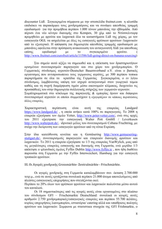 8
discounter Lidl. ΢πγθεθξηκέλα ζχκθσλα κε ηελ ηζηνζειίδα fruitnet.com ε αιπζίδα
επηδηψθεη λα παξαθάκςεη ηνπο ρνλδξεκπφξνπο θαη λα ζπλάςεη απεπζείαο γξακκή
εθνδηαζκνχ γηα ηελ πξνκήζεηα πεξίπνπ 1.000 ηφλσλ κπαλάλαο ηελ εβδνκάδα. Απφ
πέξπζη έλα λέν θέληξν δηαλνκήο ζην Kempen, 30 ρικ απφ ην Νηχζζειληνξθ
πξνκεζεχεη κε θξνχηα θαη ιαραληθά φια ηα θαηαζηήκαηα Lidl ηεο ρψξαο, κε ηνλ
εηζαγσγέα OGL λα αζρνιείηαη κε φιεο ηηο εηζαγσγέο θξέζθσλ θξνχησλ /ιαραληθψλ
απφ ην εμσηεξηθφ. Ζ απφθαζε γηα δεκηνπξγία απεπζείαο γξακκήο εθνδηαζκνχ κε
κπαλάλεο νθείιεηαη ζηελ πξφζθαηε αλαθνηλσζε ηνπ αληαγσληζηή Aldi γηα απεπζεηαο
επίζεο εθνδηαζκφ κε ην ζπγθεθξηκέλν θξνχην. (
http://www.fruitnet.com/eurofruit/article/11586/lidl-going-direct-on-banana-sourcing)
΢ην ζεκείν απηφ αμίδεη λα ζεκεησζεί θαη ε επέθηαζε ησλ δξαζηεξηνηήησλ
νξηζµέλσλ ζπλεηαηξηζµψλ παξαγσγψλ θαη ζην ρψξν ηνπ ρνλδξεµπνξίνπ. Ο
Γεξκαληθφο ζχλδεζκνο αγξνηψλ-Deutscher Bauernverband e.V. είλαη ν βαζηθφο
νξγαληζκνο πνπ αληηπξνζσπεπεη ηνπο γεξκαλνπο αγξφηεο, κε 300 πεξίπνπ ηνπηθα
παξαξηήκαηα ζε φια ηα θξαηίδηα ηεο Γεξκαλίαο ΢πγθεθξηκέλα, ν ελ ιφγσ
ζχλδεζκνο, ιακβάλνληαο ππφςε ηνλ ηζρπξφ αληαγσληζκφ ζηνλ γεσξγηθφ ηνκεα
θαζψο θαη ηε ζπρλή δηακφξθσζε ηηκψλ κέζσ νηθνλνκηψλ θιίκαθαο, δηνρεηεχεη ηηο
πξνζπάζεηέο ηνπ ζηελ δεκηνπξγία ζπιινγηθήο ζηήξημεο ησλ γεξκαλψλ αγξνηψλ.
΢πκπιεξσκαηηθά ζην θχθισκα ηεο παξαγσγήο & εκπνξίαο δξνπλ θαη δηάθνξνη
ζπλεηαηξηζκνί αγξνηψλ νη νπνίνη ζπκκεηέρνπλ ή εμαγνξάδνπλ ζε θάπνηεο πεξηπηψζεηο
άιιεο εηαηξείεο.
Υαξαθηεξηζηηθή πεξίπησζε είλαη απηή ηεο εηαηξείαο Landgard
https://www.landgard.de/ , ε νπνία αλήθεη θαηά 100% ζε παξαγσγνχο. Σν 2008 ε
εηαηξεία εμαγφξαζε ηνλ φµηιν Vetter, http://www.peter-vetter.com/, ελψ ζηηο αξρέο
ηνπ 2011 εμαγφξαζε ηελ εηζαγσγηθή Walter Pott GmbH / Leverkusen
http://www.walterpott.de/, ηδξπηηθφ µέινο ηνπ ζπλεηαηξηζµνχ Cobana Fruchtring, µε
ζηφρν ηελ δηεχξπλζε ησλ εηζαγσγψλ θξνχησλ απφ ηε λφηηα Δπξψπε.
΢ηελ ίδηα θαηεχζπλζε θηλείηαη θαη ε Gemüsering http://www.gemuesering-
stuttgart.de/, ζπλεηαηξηζµνχο παξαγσγψλ θαη εηαηξεηψλ δηαλνµήο θξνχησλ θαη
ιαραληθψλ. Σν 2011 ε εηαηξεία εμαγφξαζε ην 1/3 ηεο εηαηξείαο VanWylick, µηαο απφ
ηηο µεγαιχηεξεο εηαηξείεο εηζαγσγήο θαη δηαλνµήο ζηε Γεξµαλία, ελψ µεξίδην 1/3
απέθηεζε ν ηξιαλδηθφο φµηινο Fyffes Dublin http://www.fyffes.ie , πνπ ήδε δηαζέηεη
παξνπζία ζηε Γεξµαλία µε ηελ Fyffes Interweichert, Hamburg γηα ηελ εηζαγσγή
ηξνπηθψλ θξνχησλ.
ΙΙΙ. Οι Αγορέσ χονδρικήσ Grossmärkte- Zentralmärkte - Frischmärkte.
Οη αγνξέο ρνλδξηθήο ζηε Γεξκαλία θαηαιακβάλνπλ ζπλ. έθηαζε 2.700.000
ηεηξ.κ., ελψ ζε απηέο εξγάδνληαη ζπλνιηθά πεξίπνπ 21.000 άηνκα απνηεινχκελεο απφ
πιείζηεο εηζαγσγηθέο επηρεηξήζεηο πνπ ζηεγάδνληαη εθεί.
Πεξίπνπ ην 20% φισλ ησλ θξέζθσλ θξνχησλ θαη ιαραληθψλ πσινχληαη κέζσ απηνχ
ηνπ θαλαιηνχ.
Οη 18 ζεκαληηθφηεξεο απφ ηηο αγνξέο απηέο είλαη νξγαλσκέλεο ζην πιαίζην
ηνπ ζχλδεζκνπ GFI – Frischemarkte Deutschland: ζπλνιηθά νη αγνξέο απηέο
αξηζκνχλ 2.750 ρνλδξεκπνξηθέο/εηζαγσγηθέο εηαηξείεο θαη πεξίπνπ 55.700 πειάηεο,
θπξίσο επηρεηξήζεηο ιηαλεκπνξίνπ, εζηηαηφξηα/ catering αιιά θαη ππαίζξηνπο πσιεηέο
θξνχησλ θαη ιαραληθψλ. ΢πκθσλα κε ζηαηηζηηθα ζηνηρεία ηεο GFI Frishmarkte, ν
 
