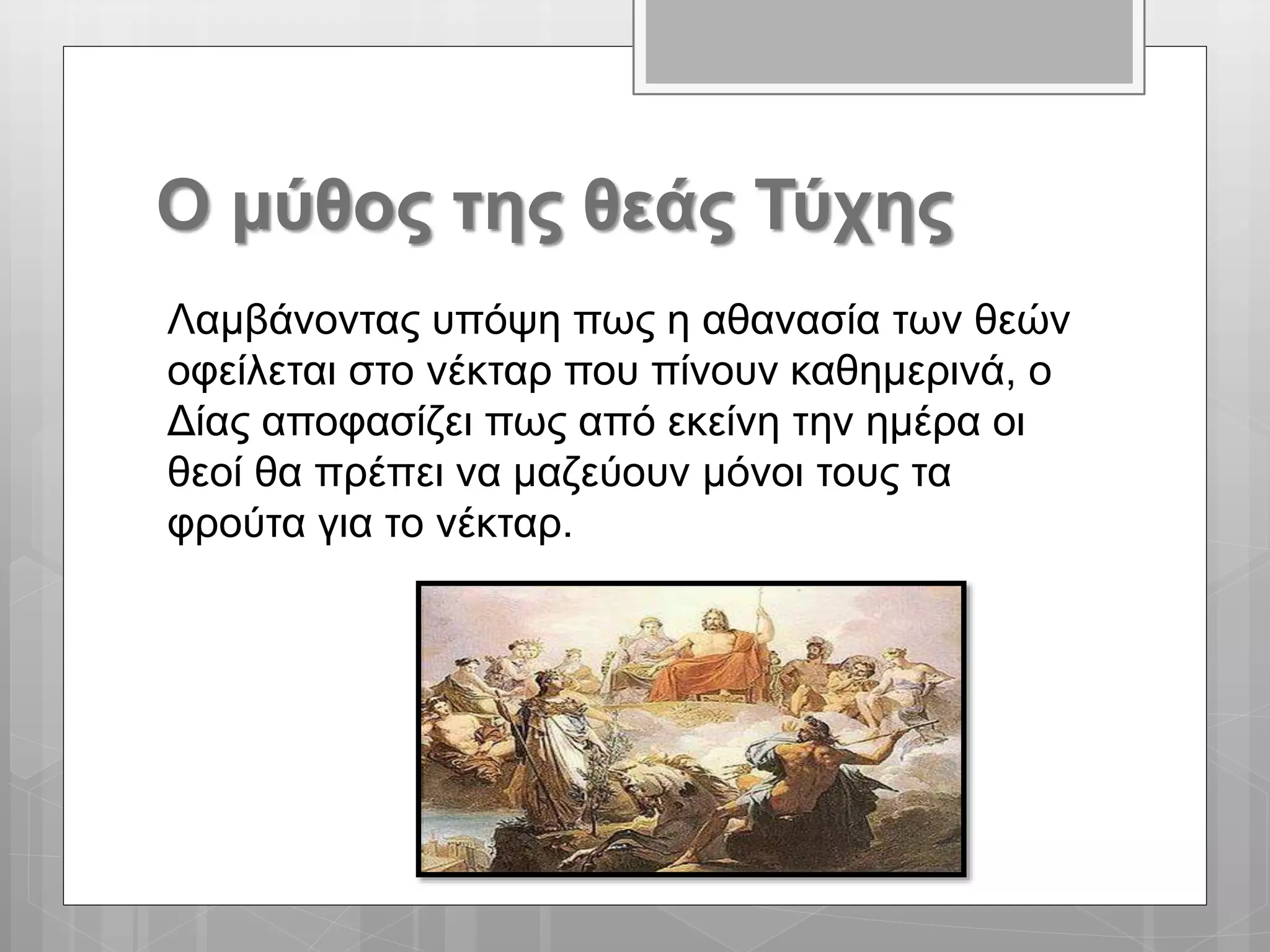 Ο μύθος της θεάς Τύχης
Λαμβάνοντας υπόψη πως η αθανασία των θεών
οφείλεται στο νέκταρ που πίνουν καθημερινά, ο
Δίας αποφασίζει πως από εκείνη την ημέρα οι
θεοί θα πρέπει να μαζεύουν μόνοι τους τα
φρούτα για το νέκταρ.
 