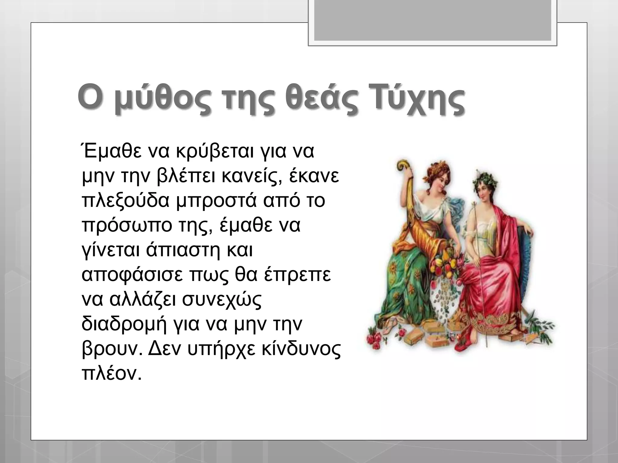 Ο μύθος της θεάς Τύχης
Έμαθε να κρύβεται για να
μην την βλέπει κανείς, έκανε
πλεξούδα μπροστά από το
πρόσωπο της, έμαθε να
γίνεται άπιαστη και
αποφάσισε πως θα έπρεπε
να αλλάζει συνεχώς
διαδρομή για να μην την
βρουν. Δεν υπήρχε κίνδυνος
πλέον.
 
