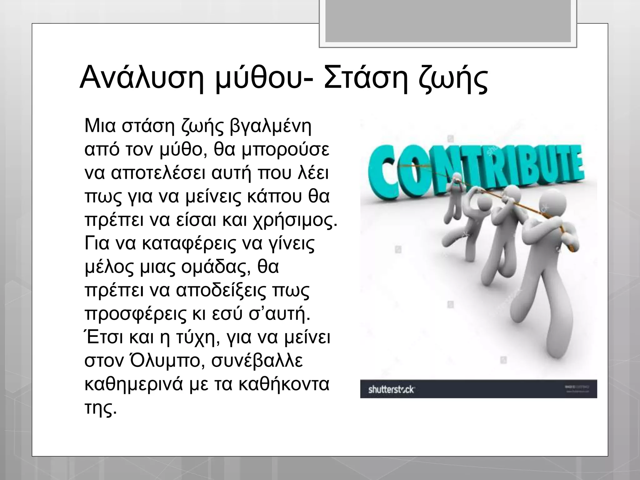 Ανάλυση μύθου- Στάση ζωής
Μια στάση ζωής βγαλμένη
από τον μύθο, θα μπορούσε
να αποτελέσει αυτή που λέει
πως για να μείνεις κάπου θα
πρέπει να είσαι και χρήσιμος.
Για να καταφέρεις να γίνεις
μέλος μιας ομάδας, θα
πρέπει να αποδείξεις πως
προσφέρεις κι εσύ σ’αυτή.
Έτσι και η τύχη, για να μείνει
στον Όλυμπο, συνέβαλλε
καθημερινά με τα καθήκοντα
της.
 