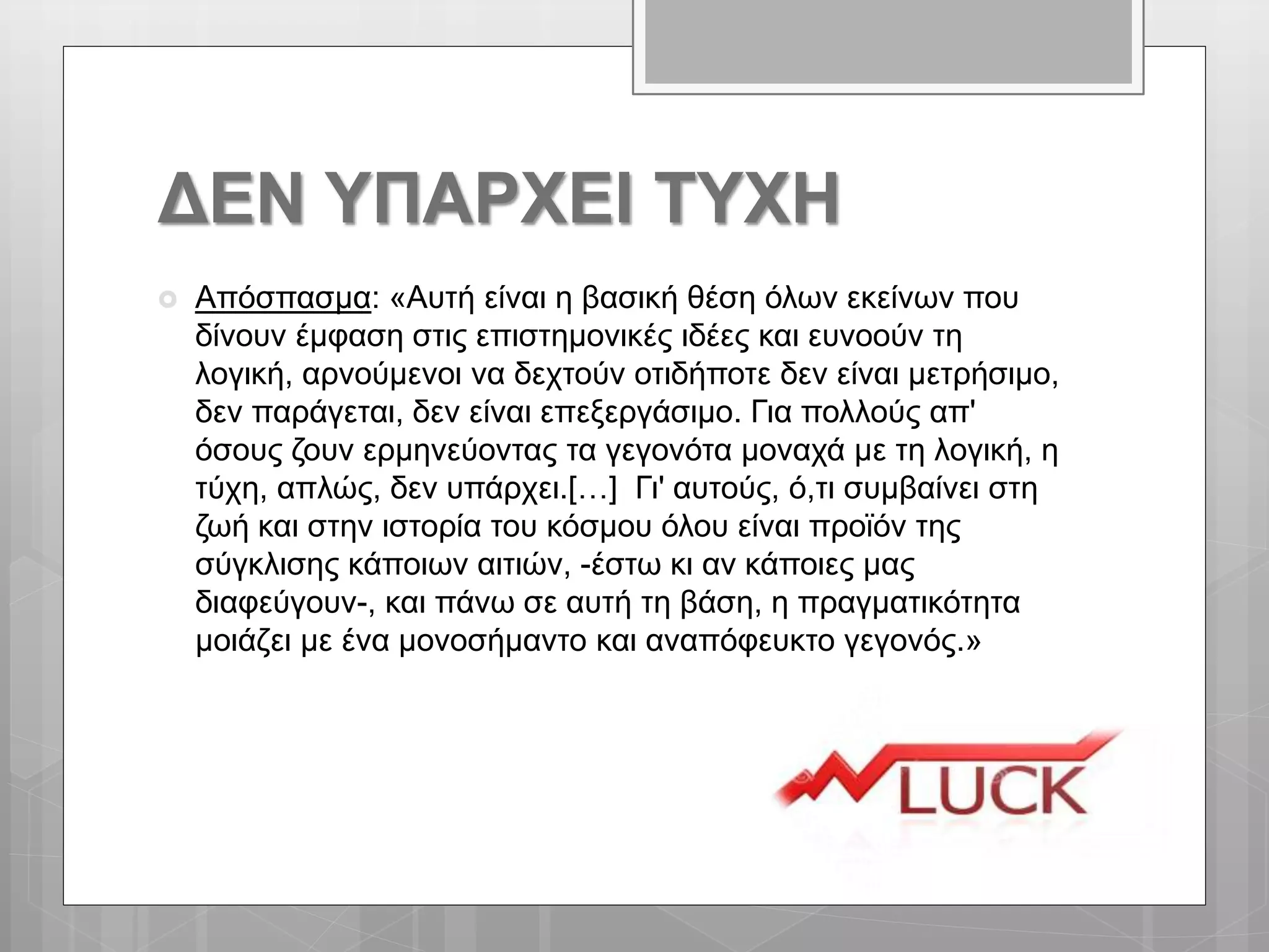 ΔΕΝ ΥΠΑΡΧΕΙ ΤΥΧΗ
 Απόσπασμα: «Αυτή είναι η βασική θέση όλων εκείνων που
δίνουν έμφαση στις επιστημονικές ιδέες και ευνοούν τη
λογική, αρνούμενοι να δεχτούν οτιδήποτε δεν είναι μετρήσιμο,
δεν παράγεται, δεν είναι επεξεργάσιμο. Για πολλούς απ'
όσους ζουν ερμηνεύοντας τα γεγονότα μοναχά με τη λογική, η
τύχη, απλώς, δεν υπάρχει.[…] Γι' αυτούς, ό,τι συμβαίνει στη
ζωή και στην ιστορία του κόσμου όλου είναι προϊόν της
σύγκλισης κάποιων αιτιών, -έστω κι αν κάποιες μας
διαφεύγουν-, και πάνω σε αυτή τη βάση, η πραγματικότητα
μοιάζει με ένα μονοσήμαντο και αναπόφευκτο γεγονός.»
 