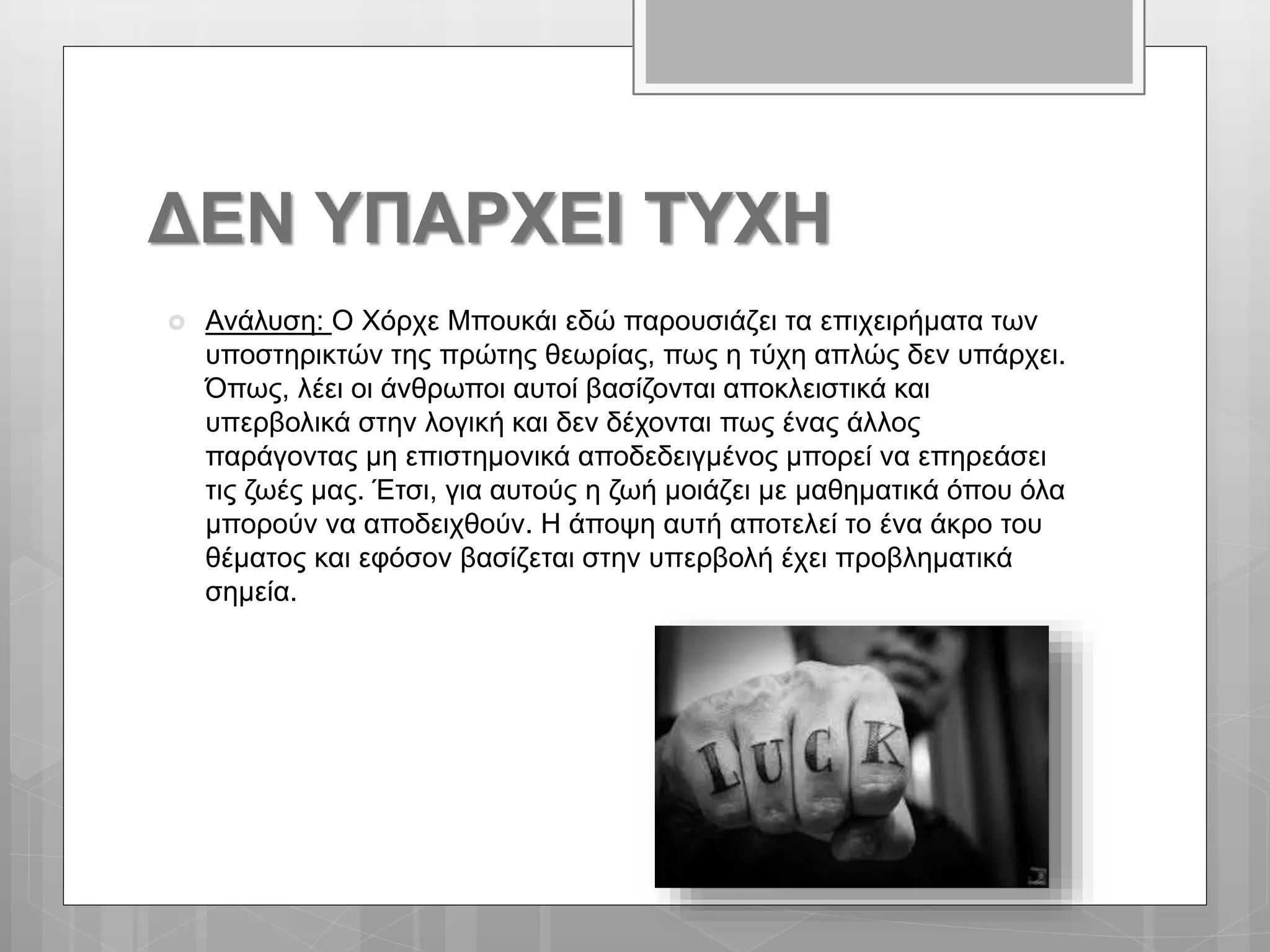 ΔΕΝ ΥΠΑΡΧΕΙ ΤΥΧΗ
 Ανάλυση: Ο Χόρχε Μπουκάι εδώ παρουσιάζει τα επιχειρήματα των
υποστηρικτών της πρώτης θεωρίας, πως η τύχη απλώς δεν υπάρχει.
Όπως, λέει οι άνθρωποι αυτοί βασίζονται αποκλειστικά και
υπερβολικά στην λογική και δεν δέχονται πως ένας άλλος
παράγοντας μη επιστημονικά αποδεδειγμένος μπορεί να επηρεάσει
τις ζωές μας. Έτσι, για αυτούς η ζωή μοιάζει με μαθηματικά όπου όλα
μπορούν να αποδειχθούν. Η άποψη αυτή αποτελεί το ένα άκρο του
θέματος και εφόσον βασίζεται στην υπερβολή έχει προβληματικά
σημεία.
 