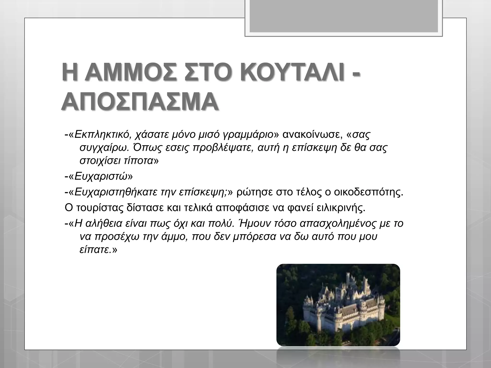 Η ΑΜΜΟΣ ΣΤΟ ΚΟΥΤΑΛΙ -
ΑΠΟΣΠΑΣΜΑ
-«Εκπληκτικό, χάσατε μόνο μισό γραμμάριο» ανακοίνωσε, «σας
συγχαίρω. Όπως εσεις προβλέψατε, αυτή η επίσκεψη δε θα σας
στοιχίσει τίποτα»
-«Ευχαριστώ»
-«Ευχαριστηθήκατε την επίσκεψη;» ρώτησε στο τέλος ο οικοδεσπότης.
Ο τουρίστας δίστασε και τελικά αποφάσισε να φανεί ειλικρινής.
-«Η αλήθεια είναι πως όχι και πολύ. Ήμουν τόσο απασχολημένος με το
να προσέχω την άμμο, που δεν μπόρεσα να δω αυτό που μου
είπατε.»
 