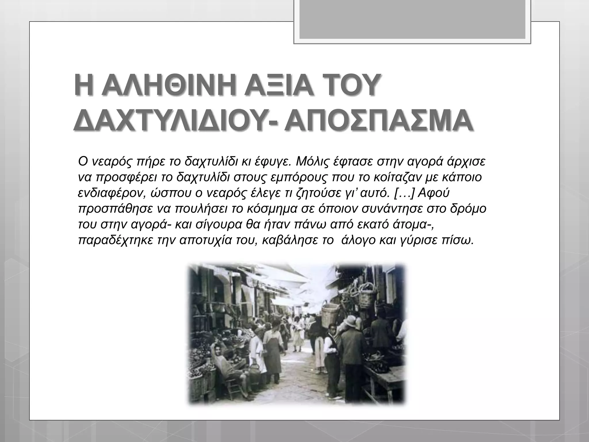 Η ΑΛΗΘΙΝΗ ΑΞΙΑ ΤΟΥ
ΔΑΧΤΥΛΙΔΙΟΥ- ΑΠΟΣΠΑΣΜΑ
Ο νεαρός πήρε το δαχτυλίδι κι έφυγε. Μόλις έφτασε στην αγορά άρχισε
να προσφέρει το δαχτυλίδι στους εμπόρους που το κοίταζαν με κάποιο
ενδιαφέρον, ώσπου ο νεαρός έλεγε τι ζητούσε γι’ αυτό. […] Αφού
προσπάθησε να πουλήσει το κόσμημα σε όποιον συνάντησε στο δρόμο
του στην αγορά- και σίγουρα θα ήταν πάνω από εκατό άτομα-,
παραδέχτηκε την αποτυχία του, καβάλησε το άλογο και γύρισε πίσω.
 