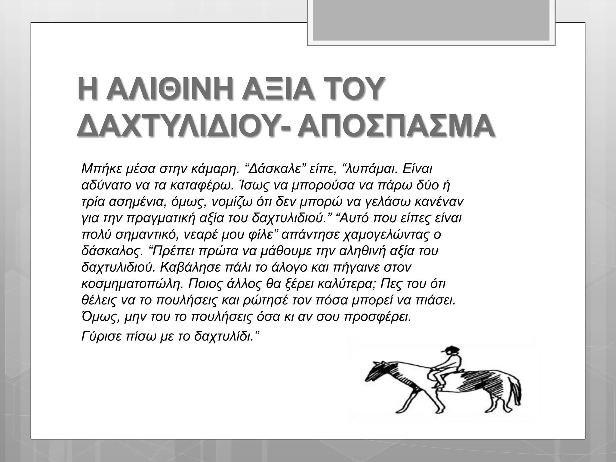 Η ΑΛΙΘΙΝΗ ΑΞΙΑ ΤΟΥ
ΔΑΧΤΥΛΙΔΙΟΥ- ΑΠΟΣΠΑΣΜΑ
Μπήκε μέσα στην κάμαρη. “Δάσκαλε” είπε, “λυπάμαι. Είναι
αδύνατο να τα καταφέρω. Ίσως να μπορούσα να πάρω δύο ή
τρία ασημένια, όμως, νομίζω ότι δεν μπορώ να γελάσω κανέναν
για την πραγματική αξία του δαχτυλιδιού.” “Αυτό που είπες είναι
πολύ σημαντικό, νεαρέ μου φίλε” απάντησε χαμογελώντας ο
δάσκαλος. “Πρέπει πρώτα να μάθουμε την αληθινή αξία του
δαχτυλιδιού. Καβάλησε πάλι το άλογο και πήγαινε στον
κοσμηματοπώλη. Ποιος άλλος θα ξέρει καλύτερα; Πες του ότι
θέλεις να το πουλήσεις και ρώτησέ τον πόσα μπορεί να πιάσει.
Όμως, μην του το πουλήσεις όσα κι αν σου προσφέρει.
Γύρισε πίσω με το δαχτυλίδι.”
 