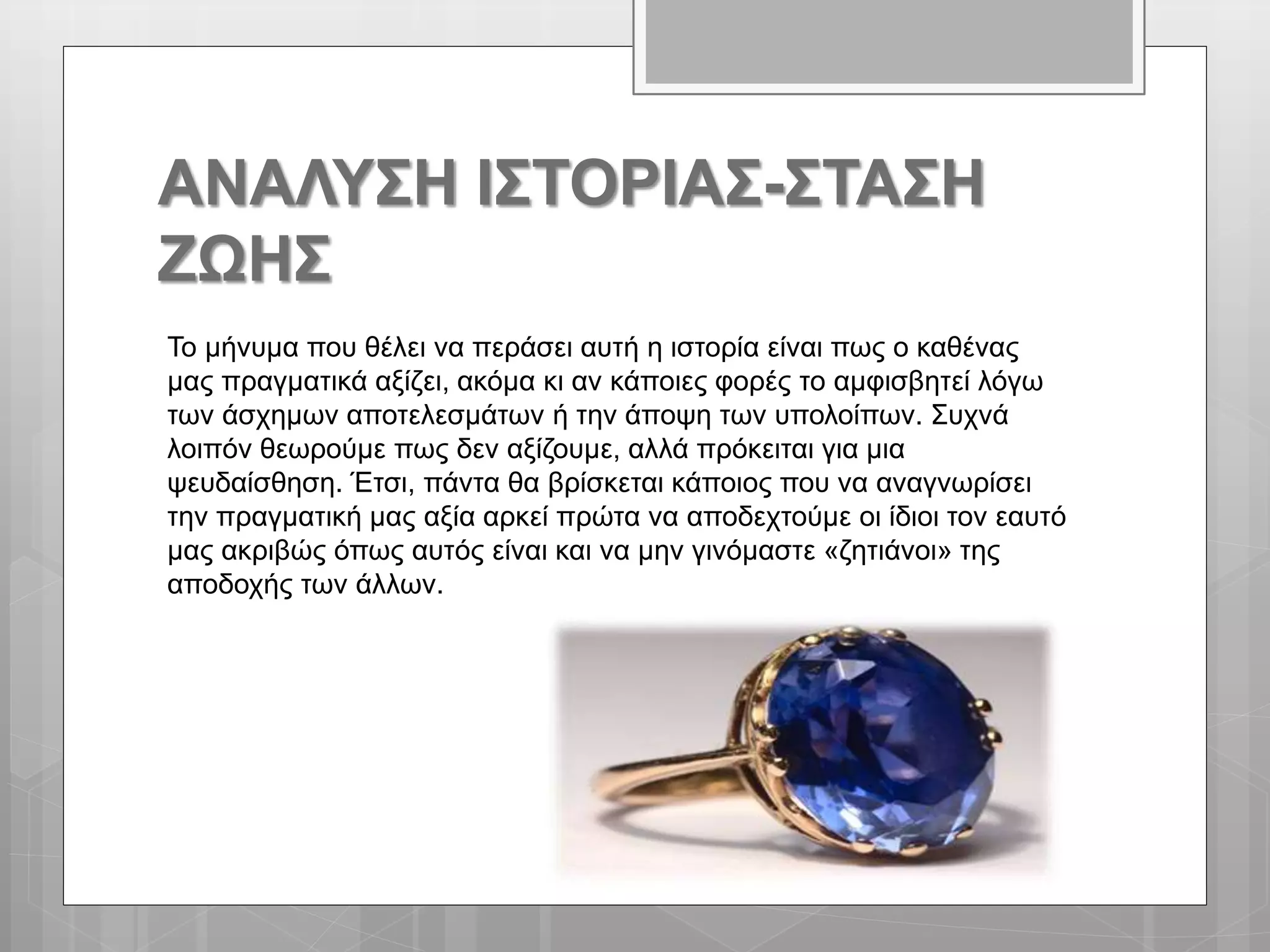 ΑΝΑΛΥΣΗ ΙΣΤΟΡΙΑΣ-ΣΤΑΣΗ
ΖΩΗΣ
Το μήνυμα που θέλει να περάσει αυτή η ιστορία είναι πως ο καθένας
μας πραγματικά αξίζει, ακόμα κι αν κάποιες φορές το αμφισβητεί λόγω
των άσχημων αποτελεσμάτων ή την άποψη των υπολοίπων. Συχνά
λοιπόν θεωρούμε πως δεν αξίζουμε, αλλά πρόκειται για μια
ψευδαίσθηση. Έτσι, πάντα θα βρίσκεται κάποιος που να αναγνωρίσει
την πραγματική μας αξία αρκεί πρώτα να αποδεχτούμε οι ίδιοι τον εαυτό
μας ακριβώς όπως αυτός είναι και να μην γινόμαστε «ζητιάνοι» της
αποδοχής των άλλων.
 