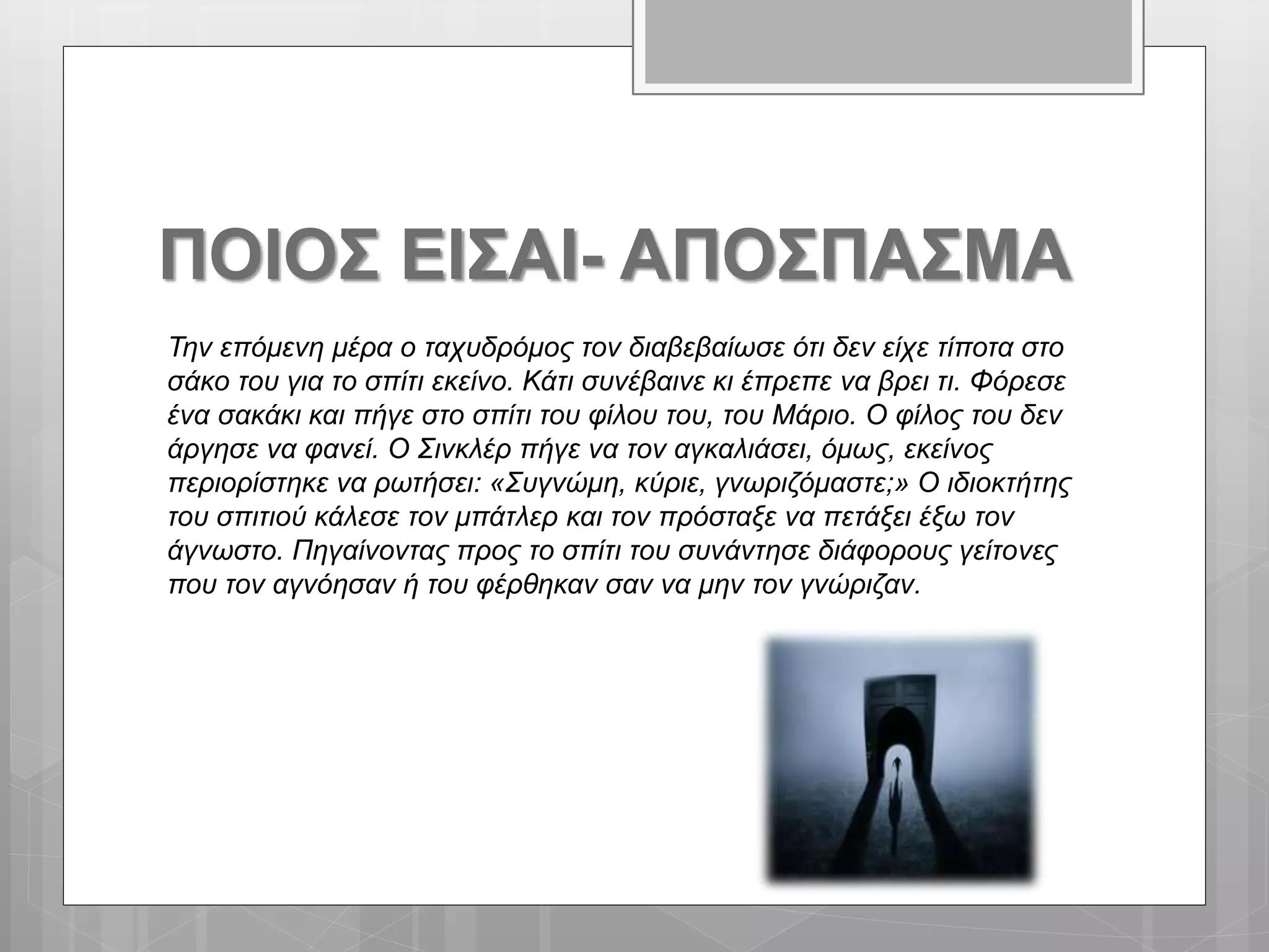 ΠΟΙΟΣ ΕΙΣΑΙ- ΑΠΟΣΠΑΣΜΑ
Την επόμενη μέρα ο ταχυδρόμος τον διαβεβαίωσε ότι δεν είχε τίποτα στο
σάκο του για το σπίτι εκείνο. Κάτι συνέβαινε κι έπρεπε να βρει τι. Φόρεσε
ένα σακάκι και πήγε στο σπίτι του φίλου του, του Μάριο. Ο φίλος του δεν
άργησε να φανεί. Ο Σινκλέρ πήγε να τον αγκαλιάσει, όμως, εκείνος
περιορίστηκε να ρωτήσει: «Συγνώμη, κύριε, γνωριζόμαστε;» Ο ιδιοκτήτης
του σπιτιού κάλεσε τον μπάτλερ και τον πρόσταξε να πετάξει έξω τον
άγνωστο. Πηγαίνοντας προς το σπίτι του συνάντησε διάφορους γείτονες
που τον αγνόησαν ή του φέρθηκαν σαν να μην τον γνώριζαν.
 