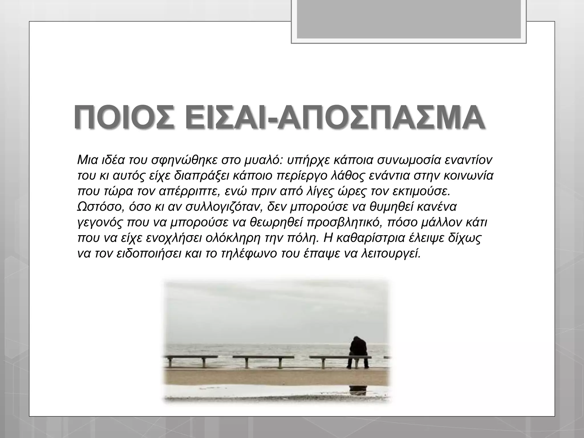 ΠΟΙΟΣ ΕΙΣΑΙ-ΑΠΟΣΠΑΣΜΑ
Μια ιδέα του σφηνώθηκε στο μυαλό: υπήρχε κάποια συνωμοσία εναντίον
του κι αυτός είχε διαπράξει κάποιο περίεργο λάθος ενάντια στην κοινωνία
που τώρα τον απέρριπτε, ενώ πριν από λίγες ώρες τον εκτιμούσε.
Ωστόσο, όσο κι αν συλλογιζόταν, δεν μπορούσε να θυμηθεί κανένα
γεγονός που να μπορούσε να θεωρηθεί προσβλητικό, πόσο μάλλον κάτι
που να είχε ενοχλήσει ολόκληρη την πόλη. Η καθαρίστρια έλειψε δίχως
να τον ειδοποιήσει και το τηλέφωνο του έπαψε να λειτουργεί.
 