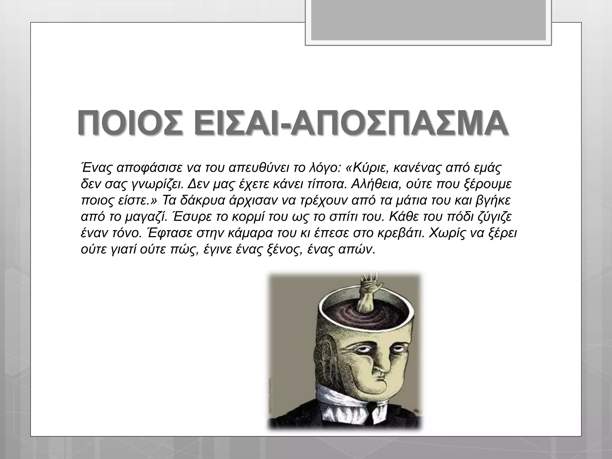 ΠΟΙΟΣ ΕΙΣΑΙ-ΑΠΟΣΠΑΣΜΑ
Ένας αποφάσισε να του απευθύνει το λόγο: «Κύριε, κανένας από εμάς
δεν σας γνωρίζει. Δεν μας έχετε κάνει τίποτα. Αλήθεια, ούτε που ξέρουμε
ποιος είστε.» Τα δάκρυα άρχισαν να τρέχουν από τα μάτια του και βγήκε
από το μαγαζί. Έσυρε το κορμί του ως το σπίτι του. Κάθε του πόδι ζύγιζε
έναν τόνο. Έφτασε στην κάμαρα του κι έπεσε στο κρεβάτι. Χωρίς να ξέρει
ούτε γιατί ούτε πώς, έγινε ένας ξένος, ένας απών.
 