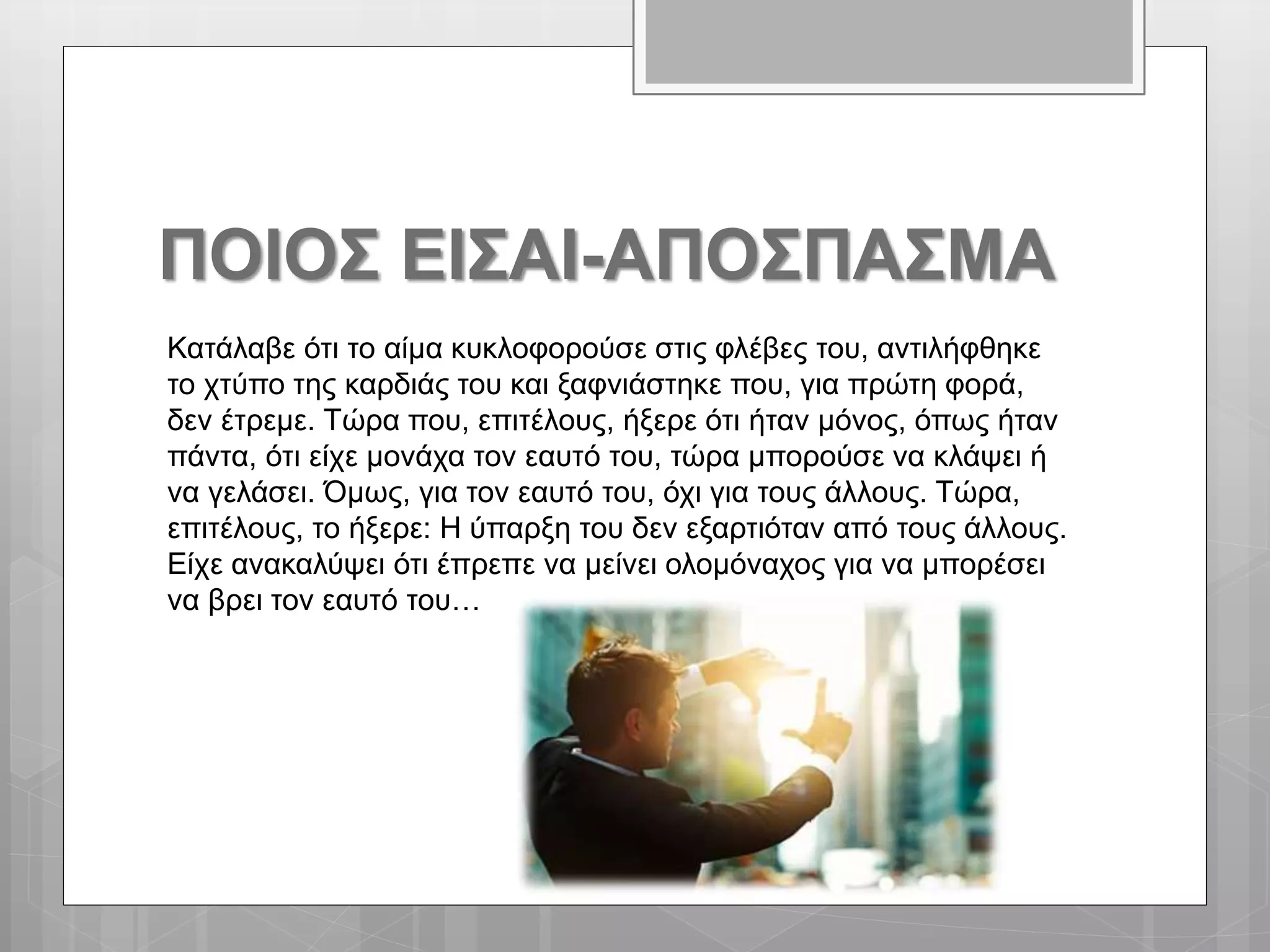 ΠΟΙΟΣ ΕΙΣΑΙ-ΑΠΟΣΠΑΣΜΑ
Κατάλαβε ότι το αίμα κυκλοφορούσε στις φλέβες του, αντιλήφθηκε
το χτύπο της καρδιάς του και ξαφνιάστηκε που, για πρώτη φορά,
δεν έτρεμε. Τώρα που, επιτέλους, ήξερε ότι ήταν μόνος, όπως ήταν
πάντα, ότι είχε μονάχα τον εαυτό του, τώρα μπορούσε να κλάψει ή
να γελάσει. Όμως, για τον εαυτό του, όχι για τους άλλους. Τώρα,
επιτέλους, το ήξερε: Η ύπαρξη του δεν εξαρτιόταν από τους άλλους.
Είχε ανακαλύψει ότι έπρεπε να μείνει ολομόναχος για να μπορέσει
να βρει τον εαυτό του…
 