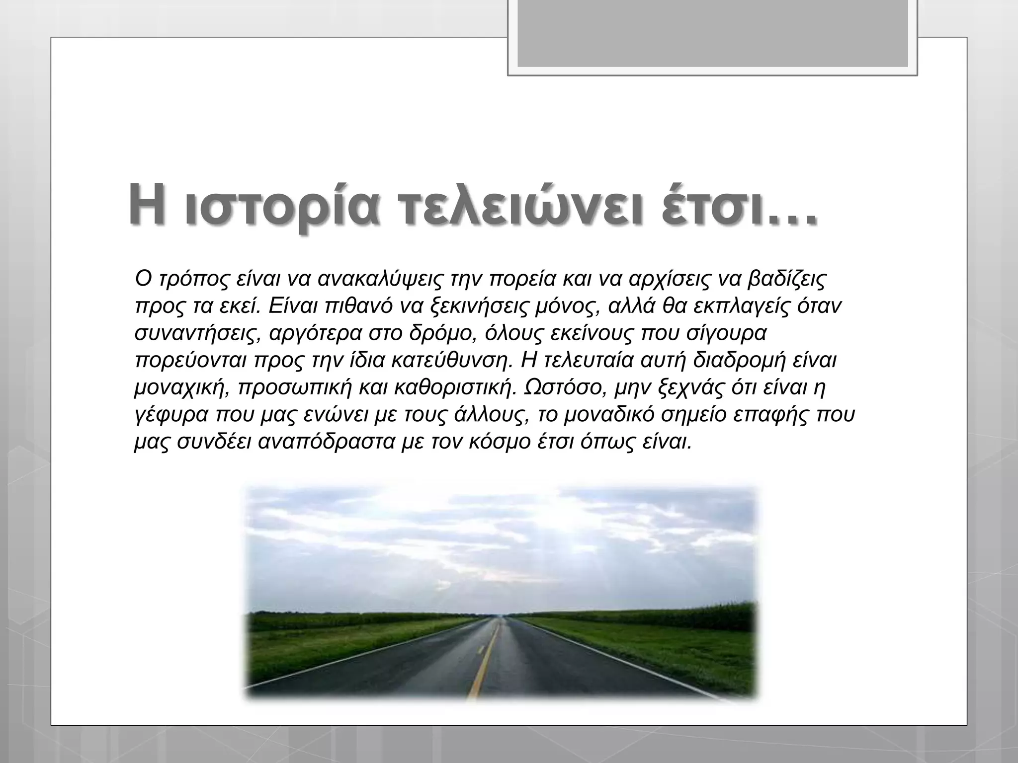 Η ιστορία τελειώνει έτσι…
Ο τρόπος είναι να ανακαλύψεις την πορεία και να αρχίσεις να βαδίζεις
προς τα εκεί. Είναι πιθανό να ξεκινήσεις μόνος, αλλά θα εκπλαγείς όταν
συναντήσεις, αργότερα στο δρόμο, όλους εκείνους που σίγουρα
πορεύονται προς την ίδια κατεύθυνση. Η τελευταία αυτή διαδρομή είναι
μοναχική, προσωπική και καθοριστική. Ωστόσο, μην ξεχνάς ότι είναι η
γέφυρα που μας ενώνει με τους άλλους, το μοναδικό σημείο επαφής που
μας συνδέει αναπόδραστα με τον κόσμο έτσι όπως είναι.
 