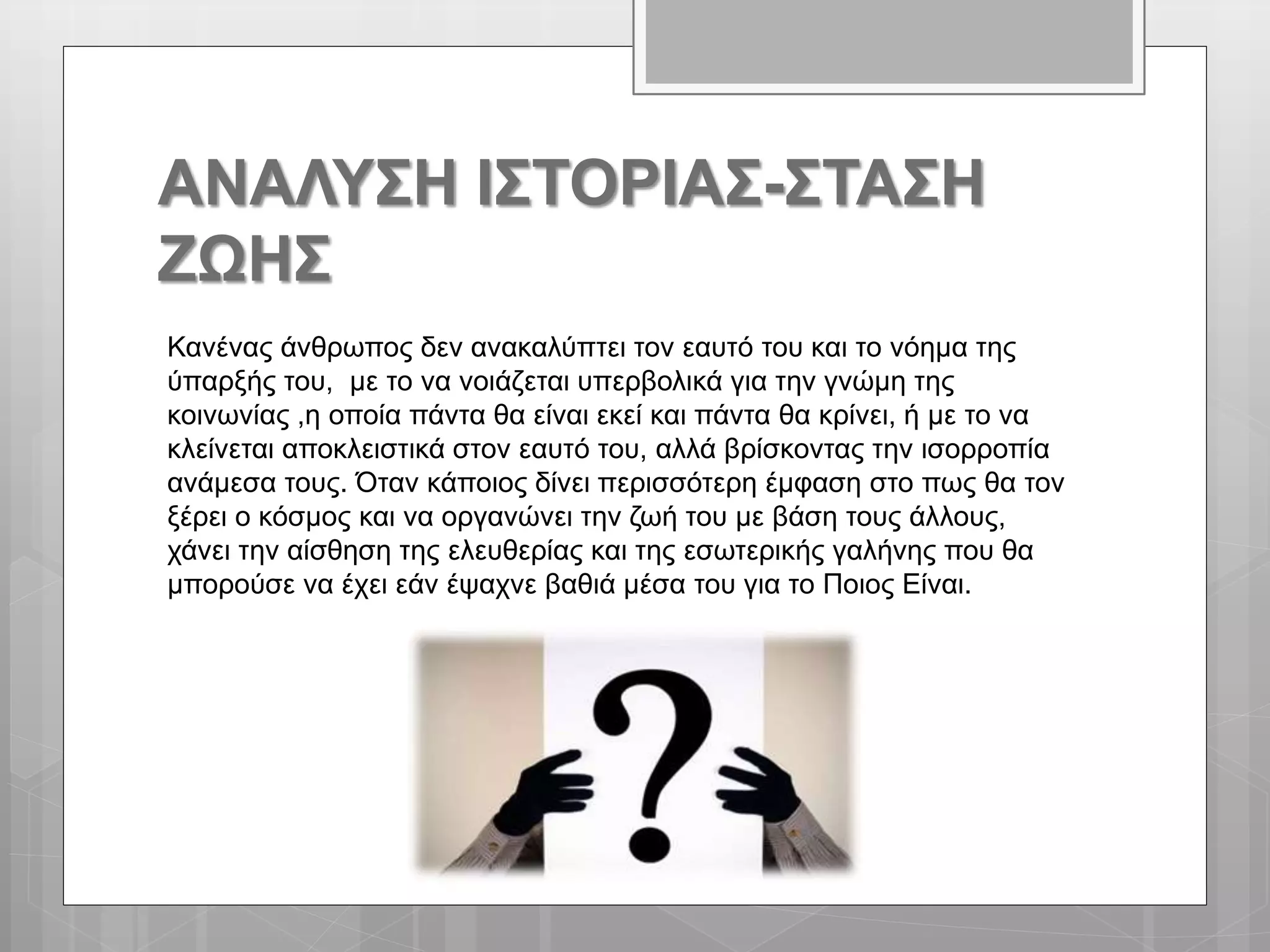 ΑΝΑΛΥΣΗ ΙΣΤΟΡΙΑΣ-ΣΤΑΣΗ
ΖΩΗΣ
Κανένας άνθρωπος δεν ανακαλύπτει τον εαυτό του και το νόημα της
ύπαρξής του, με το να νοιάζεται υπερβολικά για την γνώμη της
κοινωνίας ,η οποία πάντα θα είναι εκεί και πάντα θα κρίνει, ή με το να
κλείνεται αποκλειστικά στον εαυτό του, αλλά βρίσκοντας την ισορροπία
ανάμεσα τους. Όταν κάποιος δίνει περισσότερη έμφαση στο πως θα τον
ξέρει ο κόσμος και να οργανώνει την ζωή του με βάση τους άλλους,
χάνει την αίσθηση της ελευθερίας και της εσωτερικής γαλήνης που θα
μπορούσε να έχει εάν έψαχνε βαθιά μέσα του για το Ποιος Είναι.
 