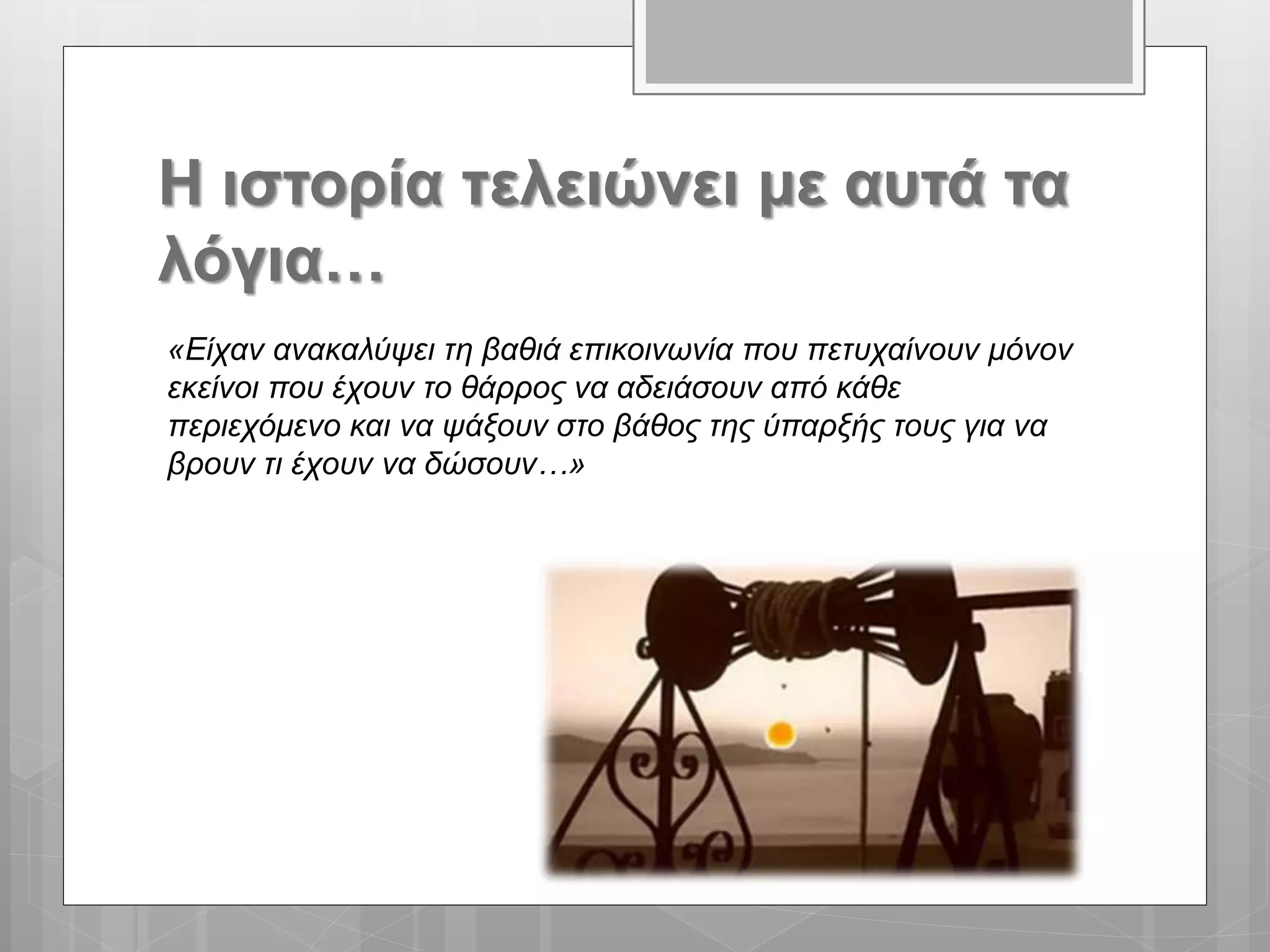 Η ιστορία τελειώνει με αυτά τα
λόγια…
«Είχαν ανακαλύψει τη βαθιά επικοινωνία που πετυχαίνουν μόνον
εκείνοι που έχουν το θάρρος να αδειάσουν από κάθε
περιεχόμενο και να ψάξουν στο βάθος της ύπαρξής τους για να
βρουν τι έχουν να δώσουν…»
 