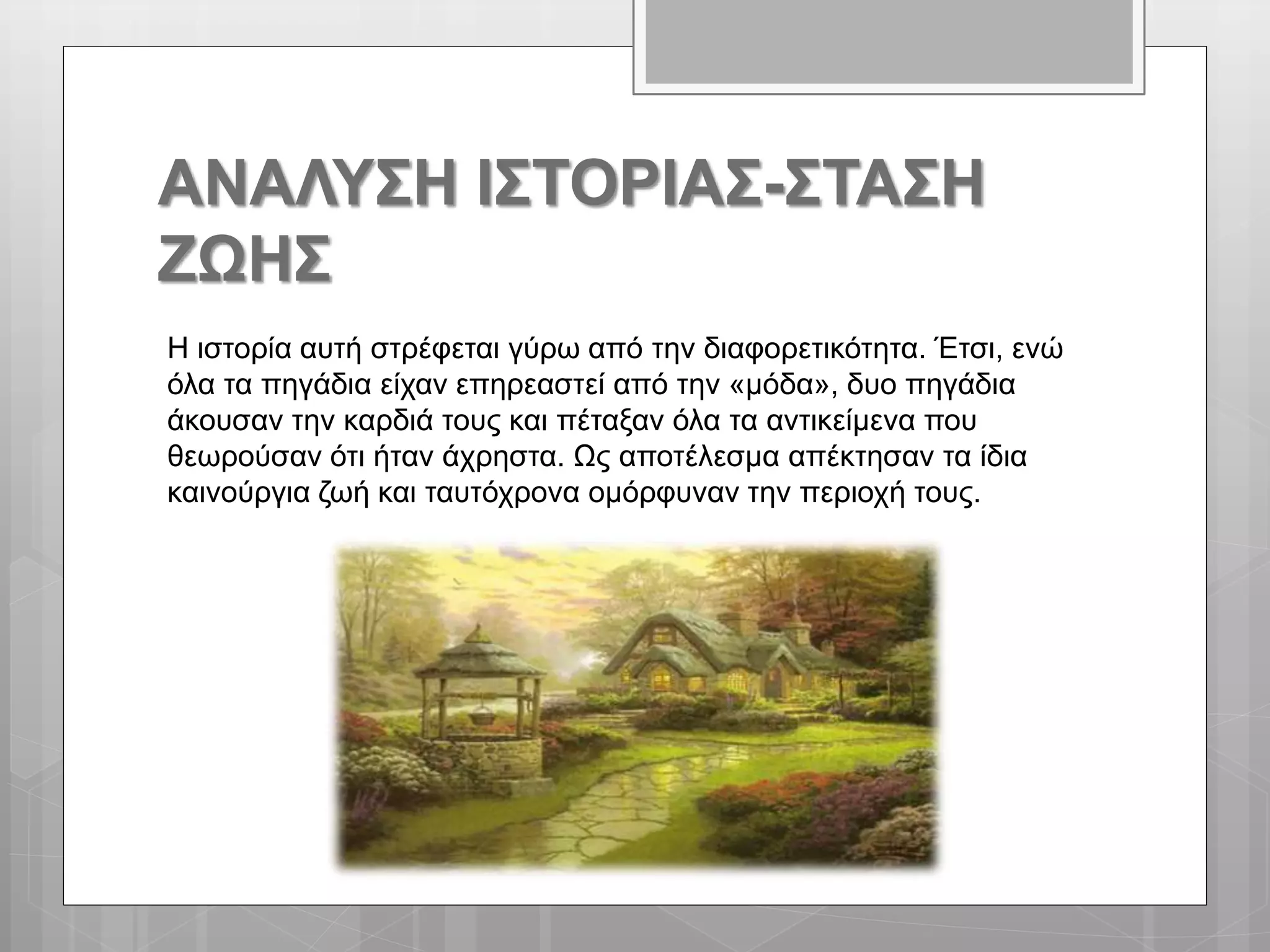 ΑΝΑΛΥΣΗ ΙΣΤΟΡΙΑΣ-ΣΤΑΣΗ
ΖΩΗΣ
Η ιστορία αυτή στρέφεται γύρω από την διαφορετικότητα. Έτσι, ενώ
όλα τα πηγάδια είχαν επηρεαστεί από την «μόδα», δυο πηγάδια
άκουσαν την καρδιά τους και πέταξαν όλα τα αντικείμενα που
θεωρούσαν ότι ήταν άχρηστα. Ως αποτέλεσμα απέκτησαν τα ίδια
καινούργια ζωή και ταυτόχρονα ομόρφυναν την περιοχή τους.
 