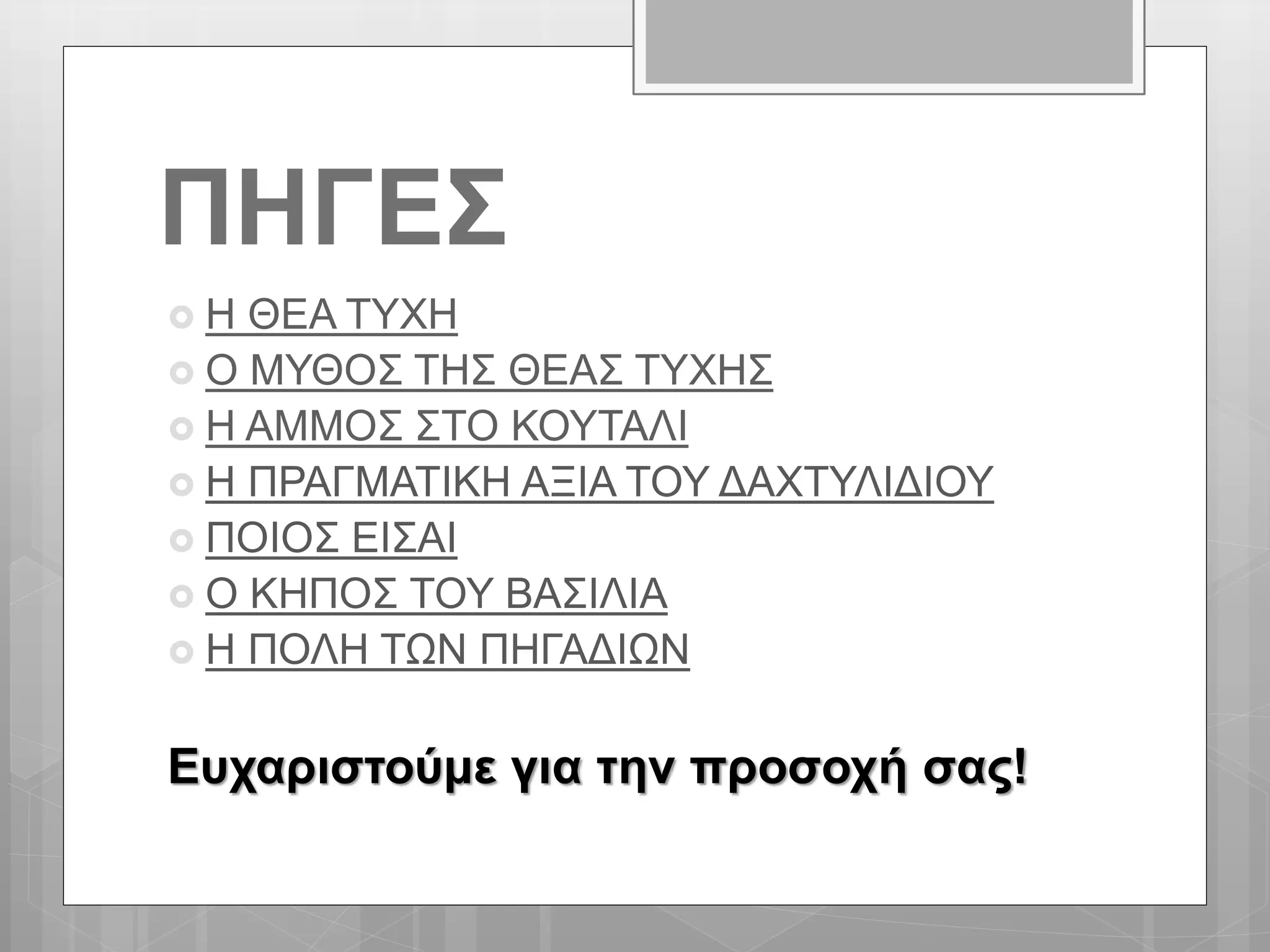ΠΗΓΕΣ
 Η ΘΕΑ ΤΥΧΗ
 Ο ΜΥΘΟΣ ΤΗΣ ΘΕΑΣ ΤΥΧΗΣ
 Η ΑΜΜΟΣ ΣΤΟ ΚΟΥΤΑΛΙ
 Η ΠΡΑΓΜΑΤΙΚΗ ΑΞΙΑ ΤΟΥ ΔΑΧΤΥΛΙΔΙΟΥ
 ΠΟΙΟΣ ΕΙΣΑΙ
 Ο ΚΗΠΟΣ ΤΟΥ ΒΑΣΙΛΙΑ
 Η ΠΟΛΗ ΤΩΝ ΠΗΓΑΔΙΩΝ
Ευχαριστούμε για την προσοχή σας!
 
