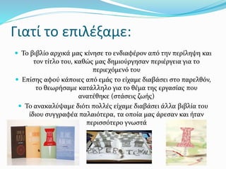 Γιατί το επιλέξαμε:
 Το βιβλίο αρχικά μας κίνησε το ενδιαφέρον από την περίληψη και
τον τίτλο του, καθώς μας δημιούργησαν περιέργεια για το
περιεχόμενό του
 Επίσης αφού κάποιες από εμάς το είχαμε διαβάσει στο παρελθόν,
το θεωρήσαμε κατάλληλο για το θέμα της εργασίας που
ανατέθηκε (στάσεις ζωής)
 Το ανακαλύψαμε διότι πολλές είχαμε διαβάσει άλλα βιβλία του
ίδιου συγγραφέα παλαιότερα, τα οποία μας άρεσαν και ήταν
περισσότερο γνωστά
 