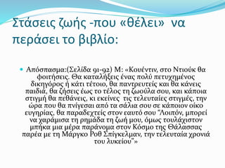  Απόσπασμα:(Σελίδα 91-92) Μ: «Κουέντιν, στο Ντιούκ θα
φοιτήσεις. Θα καταλήξεις ένας πολύ πετυχημένος
δικηγόρος ή κάτι τέτοιο, θα παντρευτείς και θα κάνεις
παιδιά, θα ζήσεις έως το τέλος τη ζωούλα σου, και κάποια
στιγμή θα πεθάνεις, κι εκείνες τις τελευταίες στιγμές, την
ώρα που θα πνίγεσαι από τα σάλια σου σε κάποιον οίκο
ευγηρίας, θα παραδεχτείς στον εαυτό σου “Λοιπόν, μπορεί
να χαράμισα τη ρημάδα τη ζωή μου, όμως τουλάχιστον
μπήκα μια μέρα παράνομα στον Κόσμο της Θάλασσας
παρέα με τη Μάργκο Ροθ Σπίγκελμαν, την τελευταία χρονιά
του λυκείου”»
Στάσεις ζωής -που «θέλει» να
περάσει το βιβλίο:
 