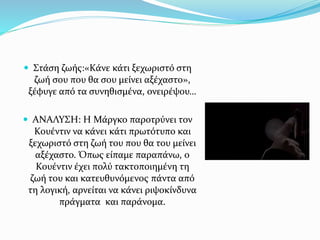  Στάση ζωής:«Κάνε κάτι ξεχωριστό στη
ζωή σου που θα σου μείνει αξέχαστο»,
ξέφυγε από τα συνηθισμένα, ονειρέψου…
 ΑΝΑΛΥΣΗ: Η Μάργκο παροτρύνει τον
Κουέντιν να κάνει κάτι πρωτότυπο και
ξεχωριστό στη ζωή του που θα του μείνει
αξέχαστο. Όπως είπαμε παραπάνω, ο
Κουέντιν έχει πολύ τακτοποιημένη τη
ζωή του και κατευθυνόμενος πάντα από
τη λογική, αρνείται να κάνει ριψοκίνδυνα
πράγματα και παράνομα.
 